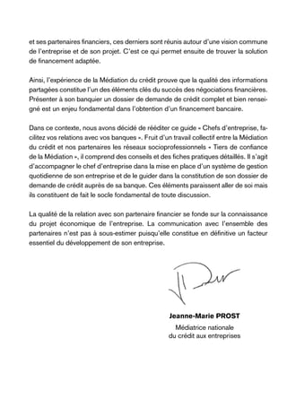 et ses partenaires financiers, ces derniers sont réunis autour d’une vision commune
de l’entreprise et de son projet. C’est ce qui permet ensuite de trouver la solution
de financement adaptée.
Ainsi, l’expérience de la Médiation du crédit prouve que la qualité des informations
partagées constitue l’un des éléments clés du succès des négociations financières.
Présenter à son banquier un dossier de demande de crédit complet et bien renseigné est un enjeu fondamental dans l’obtention d’un financement bancaire.
Dans ce contexte, nous avons décidé de rééditer ce guide « Chefs d’entreprise, facilitez vos relations avec vos banques ». Fruit d’un travail collectif entre la Médiation
du crédit et nos partenaires les réseaux socioprofessionnels « Tiers de confiance
de la Médiation », il comprend des conseils et des fiches pratiques détaillés. Il s’agit
d’accompagner le chef d’entreprise dans la mise en place d’un système de gestion
quotidienne de son entreprise et de le guider dans la constitution de son dossier de
demande de crédit auprès de sa banque. Ces éléments paraissent aller de soi mais
ils constituent de fait le socle fondamental de toute discussion.
La qualité de la relation avec son partenaire financier se fonde sur la connaissance
du projet économique de l’entreprise. La communication avec l’ensemble des
partenaires n’est pas à sous-estimer puisqu’elle constitue en définitive un facteur
essentiel du développement de son entreprise.

Jeanne-Marie Prost
Médiatrice nationale
du crédit aux entreprises

 