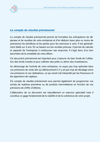 32

Guide à destination des chefs d’entreprise pour faciliter leurs relations avec leurs banques

Le compte de résultat prévisionnel
Le compte de résultat prévisionnel permet de formaliser les anticipations de dépenses et de recettes de votre entreprise et d’en déduire (avec plus ou moins de
précisions) les bénéfices et les pertes pour les exercices à venir. Il est généralement établi sur 3 ans. En se basant sur les recettes prévues, il permet de calculer
la capacité de l’entreprise à rembourser ses emprunts. Il s’agit donc d’un bon
baromètre de la rentabilité de votre affaire.
Ce document prévisionnel est important pour s’assurer du bien fondé de l’utilisation des fonds investis et pour solliciter des prêts ou attirer des investisseurs.
Au démarrage de l’activité de votre entreprise, ne soyez pas trop optimiste dans
vos prévisions de vente afin qu’ultérieurement il n’y ait pas trop de décalage entre
vos prévisions et vos réalisations, ce qui serait mal interprété par les financeurs et
les apporteurs de capitaux.
Ce compte de résultat prévisionnel vous permet également de programmer vos
achats de matières premières ou de produits intermédiaires en fonction de vos
prévisions de chiffre d’affaires.
L’élaboration de ce document est naturellement un exercice spéculatif mais il
constitue un gage fondamental de la viabilité et de la cohérence de votre projet.

 
