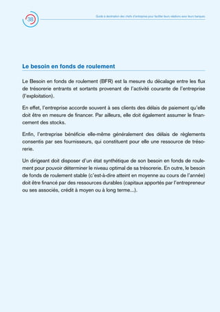 38

Guide à destination des chefs d’entreprise pour faciliter leurs relations avec leurs banques

Le besoin en fonds de roulement
Le Besoin en fonds de roulement (BFR) est la mesure du décalage entre les flux
de trésorerie entrants et sortants provenant de l’activité courante de l’entreprise
(l’exploitation).
En effet, l’entreprise accorde souvent à ses clients des délais de paiement qu’elle
doit être en mesure de financer. Par ailleurs, elle doit également assumer le financement des stocks.
Enfin, l’entreprise bénéficie elle-même généralement des délais de règlements
consentis par ses fournisseurs, qui constituent pour elle une ressource de trésorerie.
Un dirigeant doit disposer d’un état synthétique de son besoin en fonds de roulement pour pouvoir déterminer le niveau optimal de sa trésorerie. En outre, le besoin
de fonds de roulement stable (c’est-à-dire atteint en moyenne au cours de l’année)
doit être financé par des ressources durables (capitaux apportés par l’entrepreneur
ou ses associés, crédit à moyen ou à long terme...).

 