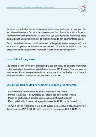 Guide à destination des chefs d’entreprise pour faciliter leurs relations avec leurs banques

47

Toutefois, cette technique de financement reste assez onéreuse, surtout pour les
petits investissements. En outre, la mise en œuvre des clauses de sortie prévues en
cas de rupture anticipée du contrat peut avoir des conséquences financières assez
lourdes pour l’entreprise. Il en est de même en cas de non-paiement des loyers.
Ce mode de financement est fréquemment privilégié par les banques pour l’octroi
de prêts à moyen terme destinés au financement d’actifs immobilisés en cas d’interrogation sur la capacité de l’entreprise à faire face à ses échéances.

Les crédits à long terme
Les crédits à long terme sont distribués par les banques, les sociétés financières
et les institutions financières spécialisées comme BPI France. Pour ce type de
financement, l’institution prêteuse demande souvent à ce que le risque soit partagé
entre les différents partenaires financiers de l’entreprise.

Les autres formes de financement à moyen et long terme
Il existe d’autres formes de financement à moyen et long terme :
• Primes et avances remboursables de l’Etat et des collectivités locales,
• Prises de participation par des sociétés de capital-investissement,
• Prêts participatifs finançant des projets innovants (BPI France/ Sofired…).
Il convient de se renseigner à leur sujet auprès des réseaux d’accompagnement
des entreprises (APCE, BPI France, chambres consulaires -CCI  CMA…).

 
