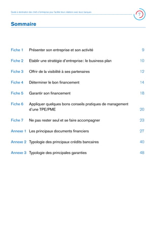 Guide à destination des chefs d’entreprise pour faciliter leurs relations avec leurs banques

7

Sommaire

Fiche 1 	 Présenter son entreprise et son activité 	

9

Fiche 2 	 Etablir une stratégie d’entreprise : le business plan 	

10

Fiche 3 	 Offrir de la visibilité à ses partenaires  	

12

Fiche 4 	 Déterminer le bon financement 	

14

Fiche 5 	 Garantir son financement 	

18

Fiche 6 	 Appliquer quelques bons conseils pratiques de management
	
d’une TPE/PME	
	
Fiche 7 	 Ne pas rester seul et se faire accompagner  	

20
23

Annexe 1 	 Les principaux documents financiers 	

27

Annexe 2 	 Typologie des principaux crédits bancaires 	

40

Annexe 3 	 Typologie des principales garanties 	

48

 