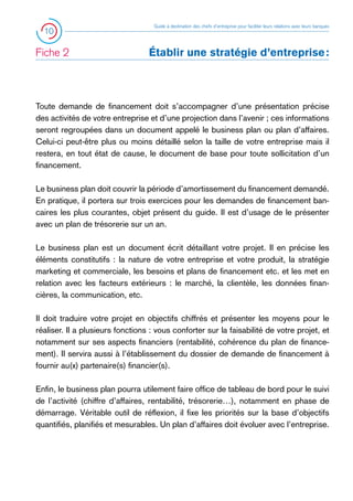 10

Fiche 2 	

Guide à destination des chefs d’entreprise pour faciliter leurs relations avec leurs banques

Établir une stratégie d’entreprise :

Toute demande de financement doit s’accompagner d’une présentation précise
des activités de votre entreprise et d’une projection dans l’avenir ; ces informations
seront regroupées dans un document appelé le business plan ou plan d’affaires.
Celui-ci peut-être plus ou moins détaillé selon la taille de votre entreprise mais il
restera, en tout état de cause, le document de base pour toute sollicitation d’un
financement.
Le business plan doit couvrir la période d’amortissement du financement demandé.
En pratique, il portera sur trois exercices pour les demandes de financement bancaires les plus courantes, objet présent du guide. Il est d’usage de le présenter
avec un plan de trésorerie sur un an.
Le business plan est un document écrit détaillant votre projet. Il en précise les
éléments constitutifs : la nature de votre entreprise et votre produit, la stratégie
marketing et commerciale, les besoins et plans de financement etc. et les met en
relation avec les facteurs extérieurs : le marché, la clientèle, les données financières, la communication, etc.
Il doit traduire votre projet en objectifs chiffrés et présenter les moyens pour le
réaliser. Il a plusieurs fonctions : vous conforter sur la faisabilité de votre projet, et
notamment sur ses aspects financiers (rentabilité, cohérence du plan de financement). Il servira aussi à l’établissement du dossier de demande de financement à
fournir au(x) partenaire(s) financier(s).
Enfin, le business plan pourra utilement faire office de tableau de bord pour le suivi
de l’activité (chiffre d’affaires, rentabilité, trésorerie…), notamment en phase de
démarrage. Véritable outil de réflexion, il fixe les priorités sur la base d’objectifs
quantifiés, planifiés et mesurables. Un plan d’affaires doit évoluer avec l’entreprise.

 