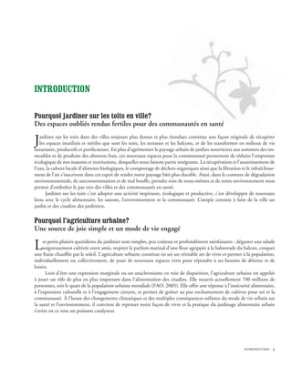 INTRODUCTION

Pourquoi jardiner sur les toits en ville?
Des espaces oubliés rendus fertiles pour des communautés en santé

J  ardiner sur les toits dans des villes toujours plus denses et plus étendues constitue une façon originale de récupérer
   les espaces inutilisés et stériles que sont les toits, les terrasses et les balcons, et de les transformer en milieux de vie
luxuriants, productifs et purificateurs. En plus d’agrémenter le paysage urbain de jardins nourriciers aux sommets des im-
meubles et de produire des aliments frais, ces nouveaux espaces pour la communauté permettent de réduire l’empreinte
écologique de nos maisons et institutions, desquelles nous faisons partie intégrante. La récupération et l’assainissement de
l’eau, la culture locale d’aliments biologiques, le compostage de déchets organiques ainsi que la filtration et le rafraîchisse-
ment de l’air s’inscrivent dans cet esprit de rendre notre paysage bâti plus durable. Ainsi, dans le contexte de dégradation
environnementale, de surconsommation et de mal bouffe, prendre soin de nous-mêmes et de notre environnement nous
permet d’emboîter le pas vers des villes et des communautés en santé.
      Jardiner sur les toits c’est adopter une activité inspirante, écologique et productive, c’est développer de nouveaux
liens avec le cycle alimentaire, les saisons, l’environnement et la communauté. L’utopie consiste à faire de la ville un
jardin et des citadins des jardiniers.

Pourquoi l’agriculture urbaine?
Une source de joie simple et un mode de vie engagé

L    es petits plaisirs quotidiens du jardinier sont simples, peu coûteux et profondément satisfaisants : déguster une salade
     soigneusement cultivée entre amis, respirer le parfum matinal d’une fleur agrippée à la balustrade du balcon, croquer
une fraise chauffée par le soleil. L’agriculture urbaine constitue en soi un véritable art de vivre et permet à la population,
individuellement ou collectivement, de jouir de nouveaux espaces verts pour répondre à ses besoins de détente et de
loisirs.
      Loin d’être une expression marginale ou un anachronisme en voie de disparition, l’agriculture urbaine est appelée
à jouer un rôle de plus en plus important dans l’alimentation des citadins. Elle nourrit actuellement 700 millions de
personnes, soit le quart de la population urbaine mondiale (FAO, 2005). Elle offre une réponse à l’insécurité alimentaire,
à l’expression culturelle et à l’engagement citoyen, et permet de goûter au pur enchantement de cultiver pour soi et la
communauté. À l’heure des changements climatiques et des multiples conséquences néfastes du mode de vie urbain sur
la santé et l’environnement, il convient de repenser notre façon de vivre et la pratique du jardinage alimentaire urbain
s’avère en ce sens un puissant catalyseur.




                                                                                                               introduction 
 