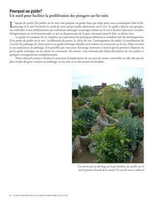 Pourquoi un guide?
Un outil pour faciliter la prolifération des potagers sur les toits

L    ’équipe du projet Des jardins sur les toits vous propose un guide étape par étape pour vous accompagner dans le dé-
     marrage et le suivi horticole et social de votre propre jardin alimentaire sur le toit. Le guide s’adresse aux groupes,
aux individus et aux établissements qui souhaitent aménager un potager urbain sur le toit à des fins éducatives, sociales,
thérapeutiques ou environnementales et qui ne disposent pas de l’espace nécessaire pour le faire en pleine terre.
       Le guide est composé de six chapitres qui reprennent les principaux éléments à considérer lors du développement
d’un projet de jardin sur le toit : la définition du projet, le choix du site, l’aménagement du jardin, la coordination de
l’activité de jardinage, les choix santé et un guide technique détaillé sur la culture en contenants sur le toit. Selon vos buts
et vos expériences en jardinage, il est possible que vous soyez davantage intéressés et nourris par les premiers chapitres ou
par le guide technique sur la culture en contenants. En annexe, vous trouverez des fiches descriptives de nos jardins et
quelques renseignements complémentaires.
       Notre objectif consiste à faciliter le processus d’implantation de ces oasis de nature comestible en ville afin que de
plus en plus de gens s’initient au jardinage sur les toits et en découvrent les bienfaits.




                                                                Un sourire qui en dit long sur le pur bonheur de cueillir sur le
                                                                 toit le premier brocoli de la saison! Un art de vivre à cultiver!




10 guide pour réaliser son jardin alimentaire sur le toit
 