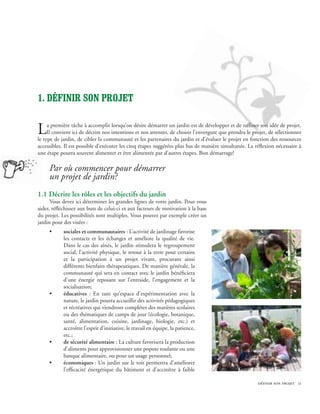 1. définir son projet


L    a première tâche à accomplir lorsqu’on désire démarrer un jardin est de développer et de raffiner son idée de projet.
     Il convient ici de décrire nos intentions et nos attentes, de choisir l’envergure que prendra le projet, de sélectionner
le type de jardin, de cibler la communauté et les partenaires du jardin et d’évaluer le projet en fonction des ressources
accessibles. Il est possible d’exécuter les cinq étapes suggérées plus bas de manière simultanée. La réflexion nécessaire à
une étape pourra souvent alimenter et être alimentée par d’autres étapes. Bon démarrage!

     Par où commencer pour démarrer
     un projet de jardin?
1.1 Décrire les rôles et les objectifs du jardin
      Vous devez ici déterminer les grandes lignes de votre jardin. Pour vous
aider, réfléchissez aux buts de celui-ci et aux facteurs de motivation à la base
du projet. Les possibilités sont multiples. Vous pouvez par exemple créer un
jardin pour des visées :
     •      sociales et communautaires : L’activité de jardinage favorise
            les contacts et les échanges et améliore la qualité de vie.
            Dans le cas des aînés, le jardin stimulera le regroupement
            social, l’activité physique, le retour à la terre pour certains
            et la participation à un projet vivant, procurant ainsi
            différents bienfaits thérapeutiques. De manière générale, la
            communauté qui sera en contact avec le jardin bénéficiera
            d’une énergie reposant sur l’entraide, l’engagement et la
            socialisation;
     •      éducatives : En tant qu’espace d’expérimentation avec la
            nature, le jardin pourra accueillir des activités pédagogiques
            et récréatives qui viendront compléter des matières scolaires
            ou des thématiques de camps de jour (écologie, botanique,
            santé, alimentation, cuisine, jardinage, biologie, etc.) et
            accroître l’esprit d’initiative, le travail en équipe, la patience,
            etc.;
     •      de sécurité alimentaire : La culture favorisera la production
            d’aliments pour approvisionner une popote roulante ou une
            banque alimentaire, ou pour un usage personnel;
     •      économiques : Un jardin sur le toit permettra d’améliorer
            l’efficacité énergétique du bâtiment et d’accroître à faible

                                                                                                        définir son projet 11
 