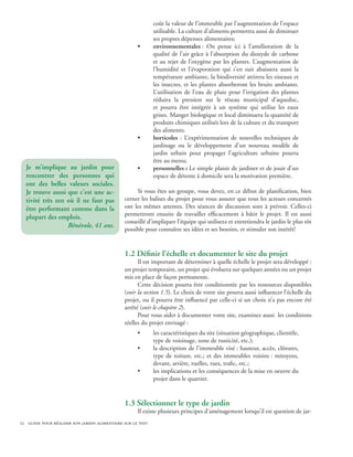 coût la valeur de l’immeuble par l’augmentation de l’espace
                                                            utilisable. La culture d’aliments permettra aussi de diminuer
                                                            ses propres dépenses alimentaires;
                                                    •       environnementales : On pense ici à l’amélioration de la
                                                            qualité de l’air grâce à l’absorption du dioxyde de carbone
                                                            et au rejet de l’oxygène par les plantes. L’augmentation de
                                                            l’humidité et l’évaporation qui s’en suit abaissera aussi la
                                                            température ambiante, la biodiversité attirera les oiseaux et
                                                            les insectes, et les plantes absorberont les bruits ambiants.
                                                            L’utilisation de l’eau de pluie pour l’irrigation des plantes
                                                            réduira la pression sur le réseau municipal d’aqueduc,
                                                            et pourra être intégrée à un système qui utilise les eaux
                                                            grises. Manger biologique et local diminuera la quantité de
                                                            produits chimiques utilisés lors de la culture et du transport
                                                            des aliments;
                                                    •       horticoles : L’expérimentation de nouvelles techniques de
                                                            jardinage ou le développement d’un nouveau modèle de
                                                            jardin urbain pour propager l’agriculture urbaine pourra
                                                            être au menu;
  Je m’implique au jardin pour                      •       personnelles : Le simple plaisir de jardiner et de jouir d’un
  rencontrer des personnes qui                              espace de détente à domicile sera la motivation première.
  ont des belles valeurs sociales.
  Je trouve aussi que c’est une ac-                Si vous êtes un groupe, vous devez, en ce début de planification, bien
  tivité très zen où il ne faut pas           cerner les balises du projet pour vous assurer que tous les acteurs concernés
  être performant comme dans la               ont les mêmes attentes. Des séances de discussion sont à prévoir. Celles-ci
                                              permettront ensuite de travailler efficacement à bâtir le projet. Il est aussi
  plupart des emplois.
                                              conseillé d’impliquer l’équipe qui utilisera et entretiendra le jardin le plus tôt
                  Bénévole, 41 ans.
                                              possible pour connaître ses idées et ses besoins, et stimuler son intérêt!


                                              1.2 Définir l’échelle et documenter le site du projet
                                                    Il est important de déterminer à quelle échelle le projet sera développé :
                                              un projet temporaire, un projet qui évoluera sur quelques années ou un projet
                                              mis en place de façon permanente.
                                                    Cette décision pourra être conditionnée par les ressources disponibles
                                              (voir la section 1.5). Le choix de votre site pourra aussi influencer l’échelle du
                                              projet, ou il pourra être influencé par celle-ci si un choix n’a pas encore été
                                              arrêté (voir le chapitre 2).
                                                    Pour vous aider à documenter votre site, examinez aussi les conditions
                                              réelles du projet envisagé :
                                                    •       les caractéristiques du site (situation géographique, clientèle,
                                                            type de voisinage, zone de rusticité, etc.);
                                                    •       la description de l’immeuble visé : hauteur, accès, clôtures,
                                                            type de toiture, etc.; et des immeubles voisins : mitoyens,
                                                            devant, arrière, ruelles, rues, trafic, etc.;
                                                    •       les implications et les conséquences de la mise en oeuvre du
                                                            projet dans le quartier.


                                              1.3 Sélectionner le type de jardin
                                                    Il existe plusieurs principes d’aménagement lorsqu’il est question de jar-
12 guide pour réaliser son jardin alimentaire sur le toit
 