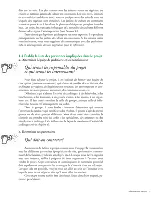 dins sur les toits. Les plus connus sont les toitures vertes ou végétales, ou
encore les terrasses-jardins de culture en contenants. Les toits verts, intensifs
ou extensifs (accessibles ou non), sont en quelque sorte des toits de terre sur
lesquels des végétaux sont enracinés. Les jardins de culture en contenants
renvoient quant à eux à la culture de plantes esthétiques et potagères dans des
bacs. Les coûts, les avantages écologiques et la versatilité des cultures diffèrent
dans ces deux types d’aménagements (voir l’annexe C).
      Étant donné que le présent guide repose sur notre expertise, il se penchera
principalement sur les jardins de culture en contenants. Si les toitures vertes
vous intéressent, nous vous suggérons de communiquer avec des profession-
nels en aménagement de toits végétalisés (voir les références).


1.4 Établir la liste des personnes impliquées dans le projet
a. Déterminer l’équipe de jardiniers (et les bénéficiaires)

     Qui seront les responsables du projet
     et qui seront les intervenants?
      Pour bien débuter le projet, il est indiqué de former une équipe de
conception (personnes-ressources) qui réunira si possible des architectes, des
architectes paysagistes, des ingénieurs en structure, des entrepreneurs en con-
struction, des entrepreneurs en toiture, des communicateurs, etc.
      Définissez à qui s’adresse l’activité de jardinage : à des bénévoles, à des
bénéficiaires, à des locataires, à un groupe d’amis, à des voisins, à un organ-
isme, etc. Il faut aussi connaître la taille du groupe, puisque celle-ci influ-
encera les besoins et l’aménagement du jardin.
      Dans le groupe, il vous faudra clairement déterminer qui assurera
l’entretien du jardin et qui bénéficiera des récoltes. Il pourra s’agir du même
groupe ou de deux groupes différents. Vous devez aussi bien connaître la
clientèle qui prendra soin du jardin : des spécialistes, des amateurs ou des
néophytes en jardinage. Cela influera sur la façon de coordonner l’activité de
jardinage (voir le chapitre 4).

b. Déterminer ses partenaires

     Qui doit-on contacter?
      Au moment de définir le projet, assurez-vous d’engager la conversation
avec les différents partenaires (propriétaire du site, gestionnaire, commu-
nauté, bénéficiaires, syndicats, employés, etc.). Lorsque vous devez négocier
avec une instance, veillez à préparer de bons arguments à l’avance pour
vendre le projet. Soyez convaincu et convainquant; le partenaire potentiel
doit rapidement comprendre les avantages de s’investir dans un tel projet.
Lorsque cela est possible, trouvez-vous un allié au sein de l’instance avec
laquelle vous devez négocier afin qu’il vous offre du soutien.
      Cette étape pourra parfois être laborieuse. Soyez donc bien préparé, pa-
tient et persévérant.



                                                                                      définir son projet 13
 