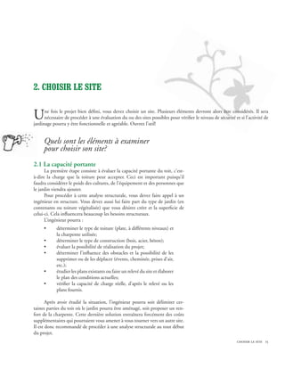2. Choisir le site


U     ne fois le projet bien défini, vous devez choisir un site. Plusieurs éléments devront alors être considérés. Il sera
      nécessaire de procéder à une évaluation du ou des sites possibles pour vérifier le niveau de sécurité et si l’activité de
jardinage pourra y être fonctionnelle et agréable. Ouvrez l’œil!


     Quels sont les éléments à examiner
     pour choisir son site?
2.1 La capacité portante
      La première étape consiste à évaluer la capacité portante du toit, c’est-
à-dire la charge que la toiture peut accepter. Ceci est important puisqu’il
faudra considérer le poids des cultures, de l’équipement et des personnes que
le jardin viendra ajouter.
      Pour procéder à cette analyse structurale, vous devez faire appel à un
ingénieur en structure. Vous devez aussi lui faire part du type de jardin (en
contenants ou toiture végétalisée) que vous désirez créer et la superficie de
celui-ci. Cela influencera beaucoup les besoins structuraux.
      L’ingénieur pourra :
     •      déterminer le type de toiture (plate, à différents niveaux) et
            la charpente utilisée;
     •      déterminer le type de construction (bois, acier, béton);
     •      évaluer la possibilité de réalisation du projet;
     •      déterminer l’influence des obstacles et la possibilité de les
            supprimer ou de les déplacer (évents, cheminée, prises d’air,
            etc.);
     •      étudier les plans existants ou faire un relevé du site et élaborer
            le plan des conditions actuelles;
     •      vérifier la capacité de charge réelle, d’après le relevé ou les
            plans fournis.

       Après avoir étudié la situation, l’ingénieur pourra soit délimiter cer-
taines parties du toit où le jardin pourra être aménagé, soit proposer un ren-
fort de la charpente. Cette dernière solution entraînera forcément des coûts
supplémentaires qui pourraient vous amener à vous tourner vers un autre site.
Il est donc recommandé de procéder à une analyse structurale au tout début
du projet.
                                              	                                                              choisir le site 15
 