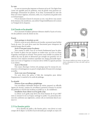 Le vent
      Le vent est souvent plus imposant en hauteur qu’au sol. Une légère brise
s’avère très agréable pour les jardiniers, mais de grands vents pourront en-
dommager sérieusement les plantes. Il est donc recommandé de créer des
brise-vent (murs végétaux, structures, toiles, etc.) en présence de grands vents
ou de bourrasques.
      S’il est nécessaire d’ancrer la structure au toit, vous devrez vous assurer
de la résistance des membrures, sans altérer l’imperméabilisation de la toiture
ou l’intégrité de la charpente.


2.4 L’accès et la sécurité
      Il est nécessaire d’analyser plusieurs éléments relatifs à l’accès et la sécu-
rité des jardiniers avant de choisir un site.

L’accès
      Accès pratique et sécuritaire au toit
      Il devra y avoir un accès officiel au toit (escalier, ascenseur) pour faciliter
l’accès de tous. Cet accès devra aussi être fonctionnel pour transporter du
matériel jusque dans le jardin.
      Accès à l’eau pour arroser les plantes
      Tout comme le soleil, l’eau est un besoin fondamental pour les plan-
tes. Comme la pluie n’est pas toujours au rendez-vous, un accès au réseau
d’aqueduc municipal est essentiel. Vous pourrez aussi installer un système de
collecte des eaux de pluie en détournant par exemple une gouttière vers un
réservoir. Cette solution entraînera cependant une charge ponctuelle impor-
tante sur le toit et l’ingénieur en structure devra vérifier la capacité portante Une structure conforme aux normes, un espace sécu-
                                                                                      ritaire et fonctionnel, de l’eau et du soleil, voilà un
à cet endroit.
                                                                                      bon départ!
      Accès à l’électricité
      Une source électrique s’avèrera très pratique pour les travaux de con-
struction et d’aménagement ou pour le simple plaisir d’écouter de la musique
au jardin.
      Accès à une zone d’entreposage
      Un accès devra être prévu à l’abri des intempéries pour abriter
l’équipement, le matériel et les outils de jardinage.

La sécurité
      Présence d’une surveillance périphérique
      Une surveillance informelle (fenêtres de voisins, passants) ou officielle
(agents de sécurité, caméras de surveillance) permettra d’assurer la sécurité
des jardiniers et d’éviter des incidents au jardin (p. ex. du vandalisme).
      Installation d’une clôture ou d’un garde-corps
      La clôture ou le garde-corps devra être d’une hauteur de 42 po (1067
mm) et entourer le toit ou l’espace aménagé en jardin. Ces protections dev-
ront être conformes aux règlements, comme cela est mentionné dans la sec-
tion 2.2.


2.5 Les besoins précis
    	 Si la clientèle du jardin a des besoins précis, vous devrez en tenir
compte dès le départ. La facilité d’accès deviendra par exemple un enjeu si le
                                                  	                                                                      choisir le site 17
 