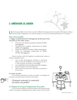 3. Aménager le jardin


U    ne fois le projet défini et le site choisi, vous devez réfléchir à l’aménagement de votre jardin. Cette étape est celle qui
     nécessite le plus d’imagination et de créativité, puisque c’est ici que votre jardin prendra forme. À vos crayons!

Deux choix possibles
a. Engager un professionnel de l’aménagement qui fait partie d’une
association ou d’un ordre, tel que :
     •      L’Association des architectes paysagistes du Québec (AAPQ),
            www.aapq.org;
     •      L’Association des paysagistes professionnels du Québec
            (APPQ), www.appq.org;
     •      L’Ordre des architectes du Québec (OAQ), www.oaq.com;
     •      L’Ordre des technologues professionnels du Québec
            (OTPQ), www.otpq.qc.ca

     À partir des plans et devis de l’ingénieur, un professionnel, comme un
architecte paysagiste, pourra :
     •      créer un plan d’aménagement esthétique et fonctionnel
            élaboré à partir des possibilités et des contraintes du site et
            ce, selon vos goûts, vos besoins et votre budget;
     •      vous conseiller dans le choix des plantes horticoles et potagères;
     •      dessiner des plans et des devis d’exécution;
     •      superviser les travaux qui seront réalisés par un entrepreneur
            de votre choix.

b. Le faire soi-même
      Si vous désirez entreprendre cette étape vous-même, voici quelques no-
tions pour vous guider dans la création de votre jardin.

     Comment concevoir et construire
     soi-même son jardin?
3.1 Préparer le toit pour l’implantation d’un jardin
     S’il y a lieu, faites un plan de construction (plans et devis généraux) pour
rendre le toit propice à l’implantation d’un jardin et d’une activité de jardi-
                                                                                                         aménager le jardin 19
 