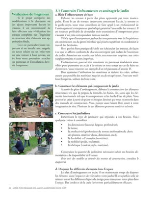 3.3 Construire l’infrastructure et aménager le jardin
  Vérification de l’ingénieur                 a. Bâtir l’infrastructure de base
        Si le projet comporte des                   Débutez les travaux à partir des plans approuvés par votre munici-
  modifications à la charpente ou             palité. Dans le cas de travaux importants concernant l’accès, la terrasse et
  des ajouts importants durant les            le garde-corps, nous vous conseillons de faire appel à un professionnel de
  travaux, il est recommandé de               l’aménagement (entrepreneur général qui garantira l’ensemble des travaux). Il
  faire effectuer une vérification des        est toujours préférable de demander trois soumissions d’entrepreneurs pour
  travaux complétés par l’ingénieur           s’assurer d’un prix correspondant bien au marché.
  en structure afin d’obtenir son ap-               S’il n’y a pas d’entrepreneur, recherchez une personne avec de l’expérience
  probation finale.                           en construction ou du genre bricoleur qui pourra superviser et coordonner le
        Ceci est particulièrement im-         travail des bénévoles.
  portant si on installe une pergola,               Il est parfois bien pratique d’établir un échéancier des travaux, de façon
  un écran solaire ou un brise-vent           à ce que les efforts combinés de chacun convergent vers la date de l’ouverture
  sur une toiture à haut niveau, car          du jardin. Attention aux retards, aux délais, aux mauvaises surprises, aux coûts
  les forts vents pourraient arracher         supplémentaires et autres imprévus.
  ces panneaux et l’installation deve-              L’infrastructure pourrait être construite en panneaux modulaires amo-
  nir dangereuse.                             vibles pour permettre un accès à la toiture en tout temps en cas de fuite ou
                                              d’entretien. Vous trouverez un exemple d’un tel panneau à l’annexe D.
                                                    Pour optimiser l’utilisation des matériaux et réduire les coûts, utilisez
                                              autant que possible des matériaux recyclés ou de récupération. Pour une meil-
                                              leure longévité, utilisez du bois traité.

                                              b. Construire les éléments qui composeront le jardin
                                                    À partir du plan d’aménagement, débutez la construction des éléments
                                              structuraux tels que la pergola, la tonnelle, les bancs, etc., ainsi que les élé-
                                              ments fonctionnels tels que les composteurs et les barils d’eau de pluie. Vous
                                              pouvez les créer à partir de plans techniques dessinés par vous ou trouvés dans
                                              des manuels de construction. Vous pouvez aussi laisser libre court à votre
                                              imagination in situ. Plusieurs de ces éléments peuvent aussi être achetés.

                                              c. Construire les jardinières
                                                   Déterminez le type de jardinière qui répondra à vos besoins. Voici
                                              quelques critères à considérer :
                                                    •       les dimensions (hauteur, largeur, profondeur);
                                                    •       la forme;
                                                    •       la productivité (profondeur du terreau en fonction du choix
                                                            des plantes, réservoir d’eau, dimension, etc.);
                                                    •       la durabilité et l’entretien (matériau);
                                                    •       la mobilité (poids, roulettes);
                                                    •       l’esthétique (couleur, style, matériau).

                                                   Construisez la quantité de jardinières nécessaires selon vos besoins ali-
                                              mentaires et la disponibilité de l’espace.
                                                   Pour voir des modèles et obtenir des recettes de construction, consultez le
                                              chapitre 6.

                                              d. Disposer les différents éléments dans l’espace
                                                    Le plan d’aménagement en main, il est maintenant temps de disposer
                                              les éléments dans l’espace et de voir naître votre jardin! Il sera parfois utile de
                                              retracer au sol les différentes lignes du design pour transposer votre plan dans
                                              l’espace. Des cordes et de la craie s’avèreront particulièrement efficaces.
22 guide pour réaliser son jardin alimentaire sur le toit
 