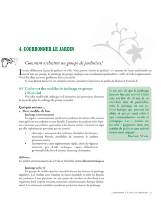 4. COORDONNER LE jardin

     Comment orchestrer un groupe de jardiniers?

I l existe différentes façons de jardiner en ville. Vous pouvez choisir de jardinier à la maison de façon individuelle ou
  encore avec un groupe. Le jardinage de groupe implique une coordination particulière et offre de riches opportunités.
Voici des idées qui vous guideront dans cette tâche.
     Si vous désirez découvrir un exemple concret, consultez L’expérience du jardin du Roulant à l’annexe B.

4.1 S’informer des modèles de jardinage en groupe
                                                                                      Je me suis dit que le jardinage
	 à Montréal                                                                          pouvait être une activité à faire
      Voici des modèles de jardinage et d’animation qui pourraient alimenter
                                                                                      avec ma fille de 10 ans. Je ne
la façon de gérer le jardinage de groupe au jardin.
                                                                                      cherchais rien de particulier,
Quelques notions…                                                                     mais le jardinage est une ac-
a. Deux modèles de base                                                               tivité ludique qui pourrait lui
      Jardinage communautaire                                                         plaire et qui est aussi reliée à
      Un espace communautaire est divisé en jardinets de même taille, chacun          une conscientisation sociale et
étant géré par un jardinier ou une famille. L’entretien du jardinet et les récol-     écologique. Les « Jardins sur
tes reviennent au jardinier, qui jardine à des heures variées. L’activité est régie   les toits » joignaient donc une
par des règlements et parrainée par un comité.                                        activité de plaisir et une activité
     •      Avantages : autonomie des jardiniers, flexibilité des horaires,           socialement engagée.
            matériaux fournis, possibilité de conserver le jardinet                                   Bénévole, 52 ans.
            plusieurs années.
     •      Inconvénients : cadre réglementaire rigide, choix de végétaux
            restreints, peu d’aide technique, espace difficilement
            personnalisable, liste d’attente, beaucoup d’entretien.

Référence :
Les jardins communautaires de la Ville de Montréal, www.ville.montreal.qc.ca

      Jardinage collectif
      Un groupe de citadins jardine ensemble durant des séances de jardinage
régulières. Les récoltes sont réparties de façon équitable et selon les besoins
des jardiniers. Dans plusieurs cas, une partie des récoltes est distribuée à un
organisme local (popote roulante, restaurant communautaire, banque alimen-
taire). Un animateur spécialisé coordonne parfois les séances de jardinage.

                                                                                        coordonner l’activité de jardinage 23
 