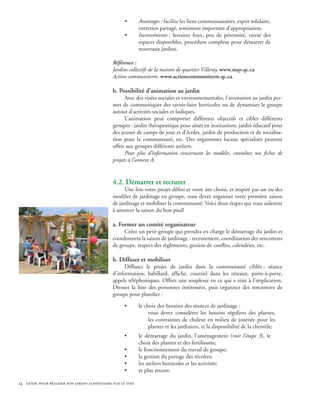 •       Avantages : facilite les liens communautaires, esprit solidaire,
                                                            entretien partagé, sentiment important d’appropriation.
                                                    •       Inconvénients : horaires fixes, peu de pérennité, rareté des
                                                            espaces disponibles, procédure complexe pour démarrer de
                                                            nouveaux jardins.

                                              Référence :
                                              Jardins collectifs de la maison de quartier Villeray, www.mqv.qc.ca
                                              Action communiterre, www.actioncommuniterre.qc.ca

                                              b. Possibilité d’animation au jardin
                                                    Avec des visées sociales et environnementales, l’animation au jardin per-
                                              met de communiquer des savoir-faire horticoles ou de dynamiser le groupe
                                              autour d’activités sociales et ludiques.
                                                    L’animation peut comporter différents objectifs et cibler différents
                                              groupes : jardin thérapeutique pour aînés en institutions, jardin éducatif pour
                                              des jeunes de camps de jour et d’écoles, jardin de production et de socialisa-
                                              tion pour la communauté, etc. Des organismes locaux spécialisés peuvent
                                              offrir aux groupes différents ateliers.
                                                    Pour plus d’information concernant les modèles, consultez nos fiches de
                                              projets à l’annexe A.


                                              4.2. Démarrer et recruter
                                                    Une fois votre projet défini et votre site choisi, et inspiré par un ou des
                                              modèles de jardinage en groupe, vous devez organiser votre première saison
                                              de jardinage et mobiliser la communauté. Voici deux étapes qui vous aideront
                                              à amorcer la saison du bon pied!

                                              a. Former un comité organisateur
                                                   Créez un petit groupe qui prendra en charge le démarrage du jardin et
                                              coordonnera la saison de jardinage : recrutement, coordination des rencontres
                                              de groupe, respect des règlements, gestion de conflits, calendrier, etc.

                                              b. Diffuser et mobiliser
                                                   Diffusez le projet de jardin dans la communauté ciblée : séance
                                              d’information, babillard, affiche, courriel dans les réseaux, porte-à-porte,
                                              appels téléphoniques. Offrez une souplesse en ce qui a trait à l’implication.
                                              Dressez la liste des personnes intéressées, puis organisez des rencontres de
                                              groupe pour planifier :

                                                    •       le choix des horaires des séances de jardinage :
                                                                 vous devez considérer les besoins réguliers des plantes,
                                                                 les contraintes de chaleur en milieu de journée pour les
                                                                 plantes et les jardiniers, et la disponibilité de la clientèle;
                                                    •       le démarrage du jardin, l’aménagement (voir l’étape 3), le
                                                            choix des plantes et des fertilisants;
                                                    •       le fonctionnement du travail de groupe;
                                                    •       la gestion du partage des récoltes;
                                                    •       les ateliers horticoles et les activités;
                                                    •       et plus encore.

24 guide pour réaliser son jardin alimentaire sur le toit
 