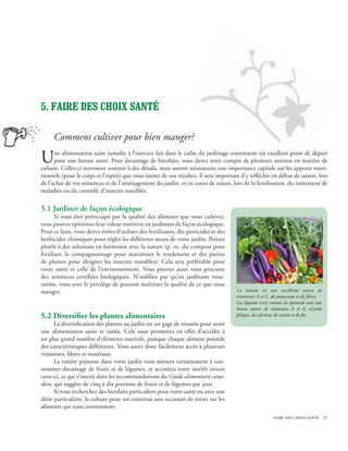 5. Faire des choix santé

     Comment cultiver pour bien manger?

U     ne alimentation saine jumelée à l’exercice fait dans le cadre du jardinage constituent un excellent point de départ
      pour une bonne santé. Pour davantage de bienfaits, vous devez tenir compte de plusieurs notions en matière de
culture. Celles-ci renvoient souvent à des détails, mais auront néanmoins une importance capitale sur les apports nutri-
tionnels (pour le corps et l’esprit) que vous tirerez de vos récoltes. Il sera important d’y réfléchir en début de saison, lors
de l’achat de vos semences et de l’aménagement du jardin, et en cours de saison, lors de la fertilisation, du traitement de
maladies ou du contrôle d’insectes nuisibles.

5.1 Jardiner de façon écologique
       Si vous êtes préoccupé par la qualité des aliments que vous cultivez,
vous pouvez optimiser leur valeur nutritive en jardinant de façon écologique.
Pour ce faire, vous devez éviter d’utiliser des fertilisants, des pesticides et des
herbicides chimiques pour régler les différents maux de votre jardin. Pensez
plutôt à des solutions en harmonie avec la nature (p. ex. du compost pour
fertiliser, le compagnonnage pour maximiser le rendement et des purins
de plantes pour éloigner les insectes nuisibles). Cela sera préférable pour
votre santé et celle de l’environnement. Vous pouvez aussi vous procurer
des semences certifiées biologiques. N’oubliez pas qu’en jardinant vous-
même, vous avez le privilège de pouvoir maîtriser la qualité de ce que vous
mangez.                                                                               La tomate est une excellente source de
                                                                                      vitamines A et C, de potassium et de fibres.
                                                                                      Les légumes verts comme les épinards sont une
                                                                                      bonne source de vitamines A et E, d’acide
5.2 Diversifier les plantes alimentaires                                              folique, de calcium, de cuivre et de fer.
      La diversification des plantes au jardin est un gage de réussite pour avoir
une alimentation saine et variée. Cela vous permettra en effet d’accéder à
un plus grand nombre d’éléments nutritifs, puisque chaque aliment possède
des caractéristiques différentes. Vous aurez donc facilement accès à plusieurs
vitamines, fibres et minéraux.
      La variété présente dans votre jardin vous mènera certainement à con-
sommer davantage de fruits et de légumes, et accroîtra votre intérêt envers
ceux-ci, ce qui s’inscrit dans les recommandations du Guide alimentaire cana-
dien, qui suggère de cinq à dix portions de fruits et de légumes par jour.
      Si vous recherchez des bienfaits particuliers pour votre santé ou avez une
diète particulière, la culture pour soi constitue une occasion de miser sur les
aliments qui vous conviennent.
                                                                                                         faire des choix santé 27
 