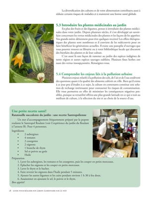 La diversification des cultures et de votre alimentation contribuera aussi à
                                              réduire certains risques de maladies et à maintenir une bonne santé globale.


                                              5.3 Introduire les plantes médicinales au jardin
                                                    En plus des fruits et des légumes, pensez à introduire des plantes médici-
                                              nales dans votre jardin. Depuis plusieurs siècles, il s’est développé un savoir-
                                              faire concernant les vertus médicinales des plantes et les façons de les apprêter.
                                              Vos grands-mères détiennent peut-être quelques recettes! Les effets thérapeu-
                                              tiques des plantes sont nombreux et il convient de les redécouvrir pour en
                                              faire bénéficier les générations actuelles. Il existe une panoplie d’ouvrages que
                                              vous pourrez trouver en librairie ou à votre bibliothèque locale qui discutent
                                              des bienfaits des plantes et de leur culture.
                                                    C’est aussi là une façon de ramener au jardin des espèces indigènes de
                                              notre région et autres espèces sauvages oubliées. Plusieurs fines herbes ont
                                              aussi des vertus insoupçonnées. Renseignez-vous.


                                              5.4 Comprendre les enjeux liés à la pollution urbaine
                                                    Plusieurs enjeux relatifs à la pollution des sols, de l’air et de l’eau soulèvent
                                              des questions quant à la qualité des aliments cultivés en ville. Bien qu’il existe
                                              à ce jour peu d’études à ce sujet, la culture en contenants constitue une solu-
                                              tion de rechange intéressante pour contourner les risques de contamination.
                                              Elle vous permettra en effet de minimiser les conséquences négatives pos-
                                              sibles, puisque sa versatilité offrira une plus grande latitude en ce qui a trait au
                                              médium de culture, à la sélection du site et au choix de la source d’eau.



  Une petite recette santé!
  Ratatouille succulente du jardin : une recette Santropolienne
        Un met d’accompagnement fréquemment préparé par la popote
  roulante le Santropol Roulant (voir L’expérience du jardin du Roulant
  à l’annexe B). Pour 4 personnes.
  Ingrédients
        •      2 aubergines
        •      4 tomates
        •      2 courgettes
        •      2 oignons
        •      1 branche de thym
        •      Sel et poivre au goût
        •      Huile
  Préparation
        1. Laver les aubergines, les tomates et les courgettes, puis les couper en petits morceaux.
        2. Éplucher les oignons et les couper en petits morceaux.
        3. Laver le thym et le hacher.
        4. Faire revenir les oignons dans l’huile pendant 5 minutes.
        5. Ajouter les autres légumes et les cuire pendant environ 1 h 30 à feu doux.
        6. Assaisonner en ajoutant le sel, le poivre et le thym.					
  Bon appétit!

28 guide pour réaliser son jardin alimentaire sur le toit
 