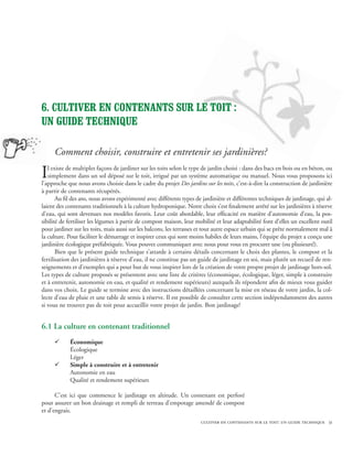 6. Cultiver EN CONTENANTS sur le toit :
un guide technique

     Comment choisir, construire et entretenir ses jardinières?

I  l existe de multiples façons de jardiner sur les toits selon le type de jardin choisi : dans des bacs en bois ou en béton, ou
   simplement dans un sol déposé sur le toit, irrigué par un système automatique ou manuel. Nous vous proposons ici
l’approche que nous avons choisie dans le cadre du projet Des jardins sur les toits, c’est-à-dire la construction de jardinière
à partir de contenants récupérés.
       Au fil des ans, nous avons expérimenté avec différents types de jardinière et différentes techniques de jardinage, qui al-
laient des contenants traditionnels à la culture hydroponique. Notre choix s’est finalement arrêté sur les jardinières à réserve
d’eau, qui sont devenues nos modèles favoris. Leur coût abordable, leur efficacité en matière d’autonomie d’eau, la pos-
sibilité de fertiliser les légumes à partir de compost maison, leur mobilité et leur adaptabilité font d’elles un excellent outil
pour jardiner sur les toits, mais aussi sur les balcons, les terrasses et tout autre espace urbain qui se prête normalement mal à
la culture. Pour faciliter le démarrage et inspirer ceux qui sont moins habiles de leurs mains, l’équipe du projet a conçu une
jardinière écologique préfabriquée. Vous pouvez communiquer avec nous pour vous en procurer une (ou plusieurs!).
       Bien que le présent guide technique s’attarde à certains détails concernant le choix des plantes, le compost et la
fertilisation des jardinières à réserve d’eau, il ne constitue pas un guide de jardinage en soi, mais plutôt un recueil de ren-
seignements et d’exemples qui a pour but de vous inspirer lors de la création de votre propre projet de jardinage hors-sol.
Les types de culture proposés se présentent avec une liste de critères (économique, écologique, léger, simple à construire
et à entretenir, autonomie en eau, et qualité et rendement supérieurs) auxquels ils répondent afin de mieux vous guider
dans vos choix. Le guide se termine avec des instructions détaillées concernant la mise en réseau de votre jardin, la col-
lecte d’eau de pluie et une table de semis à réserve. Il est possible de consulter cette section indépendamment des autres
si vous ne trouvez pas de toit pour accueillir votre projet de jardin. Bon jardinage!


6.1 La culture en contenant traditionnel
     ¸      Économique
            Écologique
            Léger
     ¸      Simple à construire et à entretenir
            Autonomie en eau
            Qualité et rendement supérieurs

      C’est ici que commence le jardinage en altitude. Un contenant est perforé
pour assurer un bon drainage et rempli de terreau d’empotage amendé de compost
et d’engrais.
                                                                      cultiver en contenants sur le toit: un guide technique 31
 