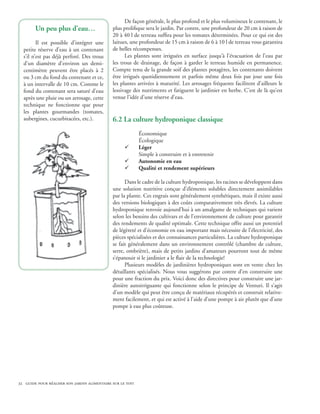 De façon générale, le plus profond et le plus volumineux le contenant, le
        Un peu plus d’eau…                    plus prolifique sera le jardin. Par contre, une profondeur de 20 cm à raison de
                                              20 à 40 l de terreau suffira pour les tomates déterminées. Pour ce qui est des
         Il est possible d’intégrer une       laitues, une profondeur de 15 cm à raison de 6 à 10 l de terreau vous garantira
  petite réserve d’eau à un contenant         de belles récompenses.
  s’il n’est pas déjà perforé. Des trous            Les plantes sont irriguées en surface jusqu’à l’évacuation de l’eau par
  d’un diamètre d’environ un demi-            les trous de drainage, de façon à garder le terreau humide en permanence.
  centimètre peuvent être placés à 2          Compte tenu de la grande soif des plantes potagères, les contenants doivent
  ou 3 cm du fond du contenant et ce,         être irrigués quotidiennement et parfois même deux fois par jour une fois
  à un intervalle de 10 cm. Comme le          les plantes arrivées à maturité. Les arrosages fréquents facilitent d’ailleurs le
  fond du contenant sera saturé d’eau         lessivage des nutriments et fatiguent le jardinier en herbe. C’est de là qu’est
  après une pluie ou un arrosage, cette       venue l’idée d’une réserve d’eau.
  technique ne fonctionne que pour
  les plantes gourmandes (tomates,
  aubergines, cucurbitacées, etc.).           6.2 La culture hydroponique classique
                                                            Économique
                                                            Écologique
                                                    ¸       Léger
                                                            Simple à construire et à entretenir
                                                    ¸       Autonomie en eau
                                                    ¸       Qualité et rendement supérieurs

                                                    Dans le cadre de la culture hydroponique, les racines se développent dans
                                              une solution nutritive conçue d’éléments solubles directement assimilables
                                              par la plante. Ces engrais sont généralement synthétiques, mais il existe aussi
                                              des versions biologiques à des coûts comparativement très élevés. La culture
                                              hydroponique renvoie aujourd’hui à un amalgame de techniques qui varient
                                              selon les besoins des cultivars et de l’environnement de culture pour garantir
                                              des rendements de qualité optimale. Cette technique offre aussi un potentiel
                                              de légèreté et d’économie en eau important mais nécessite de l’électricité, des
                                              pièces spécialisées et des connaissances particulières. La culture hydroponique
                                              se fait généralement dans un environnement contrôlé (chambre de culture,
                                              serre, ombrière), mais de petits jardins d’amateurs pourront tout de même
                                              s’épanouir si le jardinier a le flair de la technologie!
                                                    Plusieurs modèles de jardinières hydroponiques sont en vente chez les
                                              détaillants spécialisés. Nous vous suggérons par contre d’en construire une
                                              pour une fraction du prix. Voici donc des directives pour construire une jar-
                                              dinière autoirriguante qui fonctionne selon le principe de Venturi. Il s’agit
                                              d’un modèle qui peut être conçu de matériaux récupérés et construit relative-
                                              ment facilement, et qui est activé à l’aide d’une pompe à air plutôt que d’une
                                              pompe à eau plus coûteuse.




32 guide pour réaliser son jardin alimentaire sur le toit
 