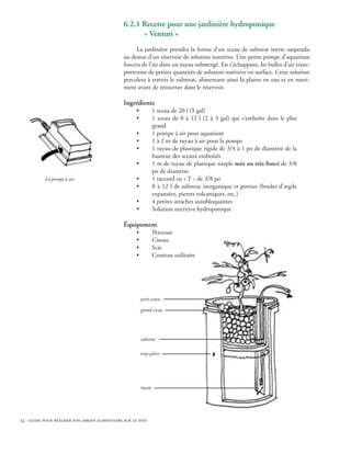 6.2.1 Recette pour une jardinière hydroponique
                                              	     « Venturi »
                                                   La jardinière prendra la forme d’un sceau de substrat inerte suspendu
                                              au-dessus d’un réservoir de solution nutritive. Une petite pompe d’aquarium
                                              forcera de l’air dans un tuyau submergé. En s’échappant, les bulles d’air trans-
                                              porteront de petites quantités de solution nutritive en surface. Cette solution
                                              percolera à travers le substrat, alimentant ainsi la plante en eau et en nutri-
                                              ment avant de retourner dans le réservoir.

                                              Ingrédients
                                                    •           1 sceau de 20 l (5 gal)
                                                    •           1 sceau de 8 à 12 l (2 à 3 gal) qui s’emboîte dans le plus
                                                                grand
                                                    •           1 pompe à air pour aquarium
                                                    •           1 à 2 m de tuyau à air pour la pompe
                                                    •           1 tuyau de plastique rigide de 3/4 à 1 po de diamètre de la
                                                                hauteur des sceaux emboîtés
                                                    •           1 m de tuyau de plastique souple noir ou très foncé de 3/8
                                                                po de diamètre
           La pompe à air.                          •           1 raccord en « T » de 3/8 po
                                                    •           8 à 12 l de substrat inorganique et poreux (boules d’argile
                                                                expansées, pierres volcaniques, etc.)
                                                    •           4 petites attaches autobloquantes
                                                    •           Solution nutritive hydroponique

                                              Équipement
                                                    •           Perceuse
                                                    •           Ciseau
                                                    •           Scie
                                                    •           Couteau utilitaire




                                                        petit sceau

                                                        grand sceau




                                                        substrat

                                                        trop-plein




                                                        tuyau




34 guide pour réaliser son jardin alimentaire sur le toit
 