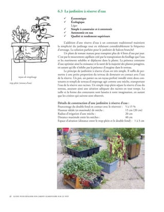 6.3 La jardinière à réserve d’eau
                                                    ¸       Économique
                                                    ¸       Écologique
                                                            Léger
                                                    ¸       Simple à construire et à entretenir
                                                    ¸       Autonomie en eau
                                                    ¸       Qualité et rendement supérieurs

                                                     L’addition d’une réserve d’eau à un contenant traditionnel maintient
                                              la simplicité du jardinage tout en réduisant considérablement la fréquence
                                              d’arrosage. La solution parfaite pour le jardinier de balcon branché!
                                                     Un plant de tomate mature peut transpirer plus de 4 litres d’eau par jour.
                                              C’est par le mouvement capillaire créé par la transpiration du feuillage que l’eau
                                              et les nutriments solubles se déplacent dans la plante. La présence constante
                                              d’eau optimise ainsi la croissance et la santé de la majorité des plantes potagères,
                                              en autant qu’elle n’inhibe pas la présence d’oxygène dans le terreau.
                                                     Le principe de jardinière à réserve d’eau est très simple. Il suffit de per-
                                              mettre à une petite proportion du terreau de demeurer en contact avec l’eau
         tuyau de remplissage                 de la réserve. Un pot, un panier ou un tuyau perforé installé entre deux con-
trop-plein (niveau d’eau)
                                              tenants et rempli de terreau d’empotage agit comme une mèche, transportant
                                              l’eau de la réserve aux racines. Un simple trop-plein sépare la réserve d’eau du
                                              terreau, assurant ainsi une aération adéquate des racines en tout temps. La
                                              taille et la forme des contenants sont laissées à votre imagination, en autant
                                              que les critères qui suivent sont observés.

                                              Détails de construction d’une jardinière à réserve d’eau :
                                              Pourcentage du double fond en contact avec le réservoir : 	 5 à 15 %
                                              Hauteur idéale (et maximale) de mèche : 			                   15 cm (20 cm)
                                              Radius d’irrigation d’une mèche : 			                         20 cm
                                              Distance maximale entre les mèches : 			                      40 cm
                                              Espace d’aération (distance entre le trop-plein et le double fond) : 1 à 3 cm




36 guide pour réaliser son jardin alimentaire sur le toit
 