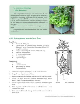 La trousse de démarrage
         « prête-à-pousser »
       Afin d’inspirer les citadins qui sont moins habiles de leurs
  mains à jardiner, l’équipe du projet Des jardins sur les toits a conçu
  une jardinière écologique préfabriquée faite de plastique recyclé
  à 95 %. Sa capacité de 50 l de terreau et son immense réservoir
  d’eau de 14 l vous permettront de cultiver de magnifiques légumes
  sur votre balcon et ce, malgré de nombreuses fins de semaines à la
  campagne.
       Commencez votre jardin sans tarder tout en supportant notre
  projet.
       Communiquez avec nous dès maintenant pour vous procurer
  une jardinière.




6.3.1 Recette pour un sceau à réserve d’eau
Ingrédients
     •      2 sceaux de 20 l (5 gal)
     •      1 grand tuyau ou contenant rigide d’environ 10 cm de
            diamètre (4 po) et 15 cm de long (les tuyaux ABS ou PVC
            récupérés sont idéaux)
     •      1 tuyau d’environ 1 po de diamètre et 60 cm de long
     •      3 attaches autobloquantes
     •      12 l de terreau d’empotage
     •      10 l de compost
     •      Engrais biologique

Équipement
     •      Perceuse
     •      Crayon marqueur
     •      Scie manuelle ou sauteuse
     •      Couteau utilitaire

1.	 Si nécessaire, coupez le grand tuyau à 15 cm à l’aide d’une scie.
2.	 Coupez le bout du petit tuyau en biseau.
3.	 Renversez un sceau et placez le grand tuyau au centre du fond de ce dernier.
4.	 À l’aide d’un crayon, marquez le périmètre intérieur du tuyau et trois                          sceau perforé
    points d’attache entre le fond du sceau et ce dernier.
5.	 À 2 cm du périmètre du fond, marquez le périmètre extérieur du petit               trop-plein            tuyau de remplissage
    tuyau.
6.	 Percez les points d’attache sur le tuyau et sur le fond du sceau à l’aide
    d’une mèche de ¼ po.
7.	 Percez au moins 20 trous de drainage dans le fond du sceau à l’aide de la
    même mèche.

                                                                    cultiver en contenants sur le toit: un guide technique 37
 