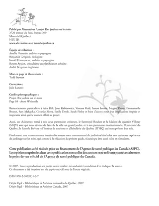 Publié par Alternatives / projet Des jardins sur les toits
3720 avenue du Parc, bureau 300
Montréal (Québec)
H2X 2J1
www.alternatives.ca / www.lesjardins.ca

Équipe de rédaction :
Amélie Germain, architecte paysagiste
Benjamin Grégoire, biologiste
Ismaël Hautecoeur, architecte paysagiste
Rotem Ayalon, consultante en planification urbaine
André Bergeron, ingénieur

Mise en page et illustrations :
Todd Stewart

Correction :
Julie Lanctôt

Crédits photographiques :
Projet Des jardins sur les toits
Page 10 - Anne Whiteside

Remerciements particuliers à Alex Hill, Jane Rabinowicz, Vanessa Reid, Sanou Issiaka, Megan Thom, Emmanuelle
Brunet, Sam Makgoka, Gerardo Sierra, Emily Doyle, Sarah Finley et bien d’autres pour leur implication inspirée et
inspirante ainsi que le soutien offert au projet.

Aussi, un chaleureux merci à nos deux partenaires créateurs, le Santropol Roulant et la Maison de quartier Villeray
(MQV) avec qui nous rêvons de faire de la ville un grand jardin, et à nos partenaires institutionnels, l’Université du
Québec, le Patro le Prévost et l’Institut de tourisme et d’hôtellerie du Québec (ITHQ) qui nous prêtent leur toit.

Finalement, une reconnaissance inestimable envers notre communauté de jardiniers bénévoles sans qui notre expérience
de jardinage sur les toits, qui a mené à la rédaction du présent guide, n’aurait pu être aussi riche et stimulante.


Cette publication a été réalisée grâce au financement de l’Agence de santé publique du Canada (ASPC).
Les opinions exprimées dans cette publication sont celles des auteurs et ne reflètent pas nécessairement
le point de vue officiel de l’Agence de santé publique du Canada.

© 2007. Toute reproduction, en partie ou en totalité, est souhaitée à condition d’en indiquer la source.
Ce document a été imprimé sur du papier recyclé avec de l’encre végétale.

ISBN 978-2-9809931-0-7

Dépôt légal – Bibliothèque et Archives nationales du Québec, 2007
Dépôt légal – Bibliothèque et Archives Canada, 2007
 