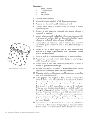 Équipement
                                                    •       Ruban à mesurer
                                                    •       Crayon marqueur
                                                    •       Perceuse
                                                    •       Scie sauteuse

                                               1.	 Enlevez le couvercle du baril.
                                               2.	 Marquez la mi-hauteur du baril à l’aide d’un crayon marqueur.
                                               3.	 Percez un trou d’environ ½ po à la mi-hauteur du baril.
                                               4.	 Découpez le baril le long du tracé à l’aide de la scie sauteuse, en insérant
                                                   la lame dans le trou.
                                               5.	 Renversez la partie supérieure, emboîtez-la dans sa partie inférieure et
                                                   enfoncez-la au maximum.
                                               6.	 Mesurez la hauteur entre le fond du baril et l’ouverture pour le couvercle.
                                                   Si la hauteur est supérieure à 20 cm, découpez le rebord de la partie
                                                   inférieure du baril afin de réduire la hauteur à 15 à 20 cm.
                                               7.	 Coupez le haut du petit sceau si cela est nécessaire pour lui donner
                                                   une hauteur égale à celle entre le fond du baril et l’ouverture pour le
                                                   couvercle.
                                               8.	 Perforez les côtés et le fond du petit sceau à 5 cm d’intervalle à l’aide
                                                   d’une mèche de 3/8 po, et perforez quatre trous d’assemblage à distance
                                                   égale sur le rebord du sceau.
                                               9.	 Tracez un cercle de 20 cm de diamètre au centre du couvercle du baril.
                                               10.	 Percez un trou d’environ ½ po sur le tracé et découpez le cercle le long du
                                                    tracé à l’aide de la scie sauteuse.
                                               11.	 Placez le rebord du sceau sur le centre du couvercle, tracez le contour et
                                                    marquez les quatre trous d’assemblage.
     Le petit sceau avec ses côtés perforés.   12.	 Relevez le sceau et percez un trou de 3/8 po sur chaque côté du tracé du
                                                    couvercle vis-à-vis les quatre trous d’assemblage du sceau.
                                               13.	 À l’aide des attaches autobloquantes, assemblez solidement le rebord du
                                                    sceau sur le dessus du couvercle.
                                               14.	 Si des poignées sont intégrées au baril, mesurez et marquez leur
                                                    emplacement vis-à-vis la partie inférieure et par conséquent extérieure
                                                    de la jardinière. Retirez la partie supérieure du baril et percez un trou
                                                    de remplissage d’au moins ¾ po sur la partie inférieure du baril. Percez
                                                    deux trous de ¼ po à 15 cm de chaque côté du trou de remplissage.
                                                    Percez deux trous identiques du côté opposé du baril. Si le baril n’a pas
                                                    de poignée intégrée, percez un trou d’environ 1 po dans le rebord du
                                                    couvercle. Biseautez une extrémité du tuyau rigide optionnel et insérez-le
                                                    dans ce trou. Coupez l’autre extrémité du tuyau de remplissage si cela est
                                                    nécessaire et selon votre préférence. Percez deux trous de ¼ po à 15 cm
                                                    de chaque côté du trou de remplissage. Percez deux trous identiques du
                                                    côté opposé du baril.
                                               15.	 Faites un nœud sur une des extrémités d’une longueur de corde. Insérez
                                                    la corde dans un des deux trous de ¼ po en gardant le nœud à l’intérieur
                                                    du baril. Insérez la deuxième extrémité dans le deuxième trou et nouez-


40 guide pour réaliser son jardin alimentaire sur le toit
 