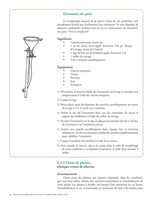 Entonnoir sur patte
                                                    Le remplissage manuel de la réserve d’eau de vos jardinières sera
                                              grandement facilité par l’utilisation d’un entonnoir. Si vous disposez de
                                              plusieurs jardinières, facilitez-vous la vie en construisant un entonnoir
                                              sur patte. Vive la simplicité!

                                              Ingrédients
                                                    •       1 grand entonnoir à petit bec
                                                    •       1 m de tuyau semi-rigide d’environ 5/8 po (boyau
                                                            d’arrosage, tuyau de Carlon)
                                                    •       1 tige de bois ou de bambou rigide d’environ 1 m
                                                    •       1 collier de serrage
                                                    •       3 ou 4 attaches autobloquantes

                                              Équipement
                                                    •       Crayon marqueur
                                                    •       Ciseau
                                                    •       Perceuse
                                                    •       Scie
                                                    •       Tournevis

                                              1. Déterminez la hauteur idéale de l’entonnoir sur la tige et marquez son
                                                  emplacement à l’aide du crayon marqueur.
                                              2. Coupez la tige.
                                              3. Percez deux trous du diamètre des attaches autobloquantes au centre
                                                  de la tige à 3 et 5 cm de son extrémité.
                                              4. Insérez le bec de l’entonnoir dans une des extrémités du tuyau et
                                                  joignez-les solidement à l’aide du collier de serrage.
                                              5. Attachez l’entonnoir sur la tige en plaçant la jonction du bol et du bec
                                                  de l’entonnoir sur l’extrémité percée.
                                              6. Insérez une attache autobloquante dans chaque trou et serrez-les
                                                  solidement. Si cela est nécessaire, utilisez des attaches supplémentaires
                                                  pour solidifier l’entonnoir.
                                              7. Coupez l’excédent des attaches à l’aide d’un ciseau.
                                              8. Pour remplir la réserve, placez le tuyau dans le tube de remplissage
                                                  de votre jardinière et remplissez l’entonnoir à l’aide d’un arrosoir à
                                                  jardin.


                                              6.3.3 Choix de plantes
                                              Quelques critères de sélection

                                              Environnement
                                                   Optez pour des plantes qui sauront s’épanouir dans les conditions
                                              que vous leur offrez. Portez une attention particulière à l’ensoleillement de
                                              votre jardin. Les plantes à feuilles ont besoin d’un minimum de six heures
                                              d’ensoleillement et on recommande un minimum de huit à dix heures pour

42 guide pour réaliser son jardin alimentaire sur le toit
 