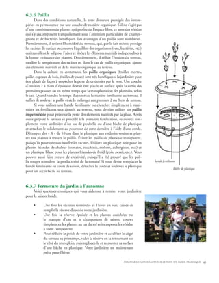 6.3.6 Paillis
      Dans des conditions naturelles, la terre demeure protégée des intem-
péries en permanence par une couche de matière organique. S’il ne s’agit pas
d’une combinaison de plantes qui profite de l’espace libre, ce sont des résidus
qui s’y décomposent tranquillement sous l’attention particulière de champi-
gnons et de bactéries bénéfiques. Les avantages d’un paillis sont nombreux.
Premièrement, il retient l’humidité du terreau, qui, par le fait même, protège
les racines de surface et conserve l’équilibre des organismes (vers, bactéries, etc.)
qui travaillent le sol pour l’aérer et libérer les éléments nutritifs indispensables à
la bonne croissance des plantes. Deuxièmement, il réduit l’érosion du terreau,
modère la température des racines et, dans le cas de paillis organiques, ajoute
des éléments nutritifs et de la matière organique au terreau.
      Dans la culture en contenants, les paillis organiques (feuilles mortes,
paille, copeaux de bois, écailles de cacao) sont très bénéfiques si la jardinière peut
être placée de façon à empêcher la perte de ce dernier par le vent. Une couche
d’environ 2 à 3 cm d’épaisseur devrait être placée en surface après la sortie des
premières pousses ou en même temps que la transplantation des plantules, selon
le cas. Quand viendra le temps d’ajouter de la matière fertilisante au terreau, il
suffira de soulever le paillis et de la mélanger aux premiers 2 ou 3 cm de terreau.
      Si vous utilisez une bande fertilisante ou cherchez simplement à maxi-
miser les fertilisants secs ajoutés au terreau, vous devriez utiliser un paillis
imperméable pour prévenir la perte des éléments nutritifs par la pluie. Après
avoir préparé le terreau et procédé à la première fertilisation, recouvrez sim-
plement votre jardinière d’un sac de poubelle ou d’une bâche de plastique
et attachez-le solidement au pourtour de cette dernière à l’aide d’une corde.
Découpez des « X » de 10 cm dans le plastique aux endroits voulus et plan-
tez vos plantes à travers le paillis. Évitez les paillis de plastique transparent,
puisqu’ils pourront surchauffer les racines. Utilisez un plastique noir pour les
plantes friandes de chaleur (tomates, zucchinis, melons, aubergines, etc.) et
un plastique blanc pour les plantes friandes de froid (pois, persil, etc.). Vous
pouvez aussi faire preuve de créativité, puisqu’il a été prouvé que les pail-
lis rouges stimulent la productivité de la tomate! Si vous devez remplacer la                bande fertilisante
bande fertilisante en cours de saison, détachez la corde et soulevez le plastique
                                                                                                             bâche de plastique
pour un accès facile au terreau.


6.3.7 Fermeture du jardin à l’automne
     Voici quelques consignes qui vous aideront à remiser votre jardinière
pour la saison froide.

     •       Une fois les récoltes terminées et l’hiver en vue, cessez de
             remplir la réserve d’eau de votre jardinière.
     •       Une fois la réserve épuisée et les plantes asséchées par
             le manque d’eau et le changement de saison, coupez
             simplement les plantes au ras du sol et incorporez les résidus
             à votre composteur.
     •       Pour réduire le poids de votre jardinière et accélérer le dégel
             du terreau au printemps, videz la réserve en la retournant sur
             le côté du trop-plein, puis replacez-la et recouvrez sa surface
             d’une bâche en plastique. Votre jardinière est maintenant
             prête pour l’hiver!

                                                                        cultiver en contenants sur le toit: un guide technique 49
 