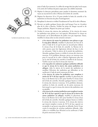 joint à l’aide d’un tournevis. Le collier de serrage doit être placé sur le tuyau
                                                    et le centre de l’embout du passe-coque pour une solidité maximale.
                                                19.	 Répétez la directive précédente pour joindre la deuxième extrémité du
                                                     tuyau au raccord de la valve à flotteur de la boîte de contrôle.
                                                20.	 Répétez les directives 18 et 19 pour joindre la boîte de contrôle et les
                                                     jardinières en fonction du plan d’aménagement.
                                                21.	 Remplissez le réservoir et vérifiez l’écoulement de l’eau de la valve à flotteur.
                                                22.	 Revenez au jardin quelques heures plus tard lorsque l’eau ne s’écoulera
                                                     plus de la valve à flotteur. Vérifiez les joints de chaque raccord et de
                                                     chaque jardinière. Réparez les joints qui coulent.
                                                23.	 Vérifiez le niveau des réserves des jardinières. Si les réserves de toutes
                                                     les jardinières sont pleines ou à mi-capacité, félicitations! Le réseau est
                                                     fonctionnel, car le dénivellement du jardin n’est pas important. Sinon,
         La boîte de contrôle dans le réseau.        modifiez le réseau selon un des scénarios suivants :
                                                      •      si les réserves de toutes les jardinières sont pleines et que
                                                             le trop-plein déborde, modifiez le placement du bras de la
                                                             valve à l’aide de la vis qui le joint au raccord pour réduire
                                                             le niveau d’eau de la boîte de contrôle. Le flotteur de la
                                                             valve pourra aussi être légèrement dévissé du bras si cela
                                                             est nécessaire. Videz la réserve de la moitié des jardinières.
                                                             Attendez quelques heures et vérifiez le niveau des réserves à
                                                             nouveau. Si le problème demeure, percez un nouveau trou
                                                             pour le raccord de la valve à flotteur légèrement plus bas
                                                             sur le côté de la boîte de contrôle et installez-le de nouveau.
                                                             Vérifiez encore une fois le niveau des réserves;
                                                      •      si le trop-plein de seulement quelques jardinières déborde
                                                             et que le niveau de la réserve des autres jardinières est
                                                             adéquat, videz la réserve de la moitié des jardinières et
                                                             modifiez l’élévation des jardinières qui débordent en les
                                                             surélevant à l’aide de petits morceaux de bois;
                                                      •      si les réserves de toutes les jardinières sont remplient à
                                                             moins de 50 % de leur capacité, modifiez le placement du
                                                             bras et du flotteur de la valve pour bonifier le niveau d’eau
                                                             de la boîte de contrôle. Attendez quelques heures et vérifiez
                                                             le niveau des réserves à nouveau. Si le problème demeure,
                                                             surélevez la boîte de contrôle sur de petits morceaux de
                                                             bois jusqu’à ce que le niveau des réserves des jardinières soit
                                                             acceptable;
                                                      •      si les réserves de certaines jardinières sont remplient à moins
                                                             de 50 % de leur capacité et que le niveau de la réserve des
                                                             autres jardinières est adéquat, modifiez le placement du
                                                             bras et du flotteur de la valve pour bonifier le niveau d’eau
                                                             de la boîte de contrôle. Attendez quelques heures et vérifiez
                                                             le niveau des réserves à nouveau. Si le niveau des réserves
                                                             qui étaient remplies à moins de 50 % de leur capacité est
                                                             acceptable et qu’aucun trop-plein ne déborde, bravo! Si par
                                                             contre le trop-plein de certaines jardinières déborde, videz
                                                             celles-ci et modifiez leur élévation en les surélevant à l’aide
                                                             de petits morceaux de bois.

54 guide pour réaliser son jardin alimentaire sur le toit
 
