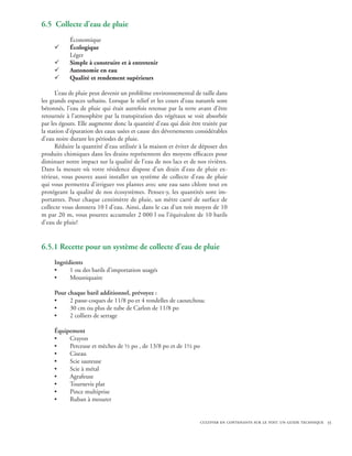 6.5 Collecte d’eau de pluie
           Économique
     ¸     Écologique
           Léger
     ¸     Simple à construire et à entretenir
     ¸     Autonomie en eau
     ¸     Qualité et rendement supérieurs

      L’eau de pluie peut devenir un problème environnemental de taille dans
les grands espaces urbains. Lorsque le relief et les cours d’eau naturels sont
bétonnés, l’eau de pluie qui était autrefois retenue par la terre avant d’être
retournée à l’atmosphère par la transpiration des végétaux se voit absorbée
par les égouts. Elle augmente donc la quantité d’eau qui doit être traitée par
la station d’épuration des eaux usées et cause des déversements considérables
d’eau noire durant les périodes de pluie.
      Réduire la quantité d’eau utilisée à la maison et éviter de déposer des
produits chimiques dans les drains représentent des moyens efficaces pour
diminuer notre impact sur la qualité de l’eau de nos lacs et de nos rivières.
Dans la mesure où votre résidence dispose d’un drain d’eau de pluie ex-
térieur, vous pouvez aussi installer un système de collecte d’eau de pluie
qui vous permettra d’irriguer vos plantes avec une eau sans chlore tout en
protégeant la qualité de nos écosystèmes. Pensez-y, les quantités sont im-
portantes. Pour chaque centimètre de pluie, un mètre carré de surface de
collecte vous donnera 10 l d’eau. Ainsi, dans le cas d’un toit moyen de 10
m par 20 m, vous pourrez accumuler 2 000 l ou l’équivalent de 10 barils
d’eau de pluie!


6.5.1 Recette pour un système de collecte d’eau de pluie
     Ingrédients
     •     1 ou des barils d’importation usagés
     •     Moustiquaire

     Pour chaque baril additionnel, prévoyez :
     •     2 passe-coques de 11/8 po et 4 rondelles de caoutchouc
     •     30 cm ou plus de tube de Carlon de 11/8 po
     •     2 colliers de serrage

     Équipement
     •    Crayon
     •    Perceuse et mèches de ½ po , de 13/8 po et de 1½ po
     •    Ciseau
     •    Scie sauteuse
     •    Scie à métal
     •    Agrafeuse
     •    Tournevis plat
     •    Pince multiprise
     •    Ruban à mesurer


                                                                  cultiver en contenants sur le toit: un guide technique 55
 