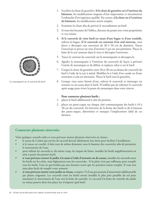1.	 Localisez la chute de gouttière. Si la chute de gouttière est à l’intérieur du
                                                  bâtiment, les modifications risquent d’être importantes et nécessiteront
                                                  l’embauche d’un ingénieur qualifié. Par contre, si la chute est à l’extérieur
                                                  du bâtiment, les modifications seront simples.
                                              2.	 Examinez la chute afin de prévoir le raccordement au baril.
                                              3.	 Si vous êtes locataire de l’édifice, discutez du projet avec votre propriétaire
                                                  et vos voisins.
                                              4.	 Si le couvercle de votre baril est muni d’une bague et d’une rondelle,
                                                  enlevez la bague. Si le couvercle est construit d’un seul morceau, vous
                                                  devez y découper une ouverture de 30 à 50 cm de diamètre. Tracez
                                                  l’ouverture et percez un trou d’environ ½ po sur son périmètre. Placez la
                                                  lame de la scie sauteuse dans le trou et découpez l’ouverture.
                                              5.	 Tracez le contour du couvercle sur la moustiquaire et découpez-le.
                                              6.	 Agrafez la moustiquaire à l’intérieur du couvercle de façon à prévenir
                                                  l’entrée de moustiques et de débris, et replacez celui-ci sur le baril.
                                              7.	 Coupez la chute de gouttière entre 20 et 30 cm au-dessus du couvercle du
                                                  baril à l’aide de la scie à métal. Modifiez-la à l’aide d’un coude ou d’une
                                                  extension si cela est nécessaire. Placez le baril sous la gouttière.
La moustiquaire sur le couvercle du baril.    8.	 Lorsque vous aurez besoin d’eau, enlevez le couvercle et immergez un
                                                  arrosoir ou un sceau dans le baril. N’oubliez pas de refermer le couvercle
                                                  après usage pour éviter la ponte de moustiques dans votre réserve.

                                                  Pour connecter plusieurs barils :
                                              1.	 placez le baril additionnel à côté du premier;
                                              2.	 placez un passe-coque sur chaque côté communiquant des barils à 10 à
                                                  30 cm du couvercle. En fonction de la forme des barils et de la hauteur
                                                  des passe-coques, déterminez et marquez l’emplacement idéal de ces
                                                  derniers.




      Connecter plusieurs réservoirs
      Voici quelques conseils utiles si vous prévoyez mettre plusieurs réservoirs en réseau :
      •     le tuyau de Carlon qui servira de raccord devrait idéalement être droit pour faciliter l’installation;
      •     si le tuyau est courbé, il doit tout de même demeurer sous la hauteur des couvercles afin de permettre
            le mouvement de l’eau;
      •     pour réduire les raccords et, du même coup, les risques de fuites, installez les barils supplémentaires en
            série à partir du premier baril;
      •     si vous prévoyez arroser le jardin à la main à l’aide d’arrosoirs ou de sceaux, installez les raccords entre
            les barils sur les côtés, mais légèrement sous les couvercles. Si la pluie n’est pas suffisante pour remplir
            tous les barils, l’eau ne parviendra pas aux derniers avant que les premiers soient remplis. Il vous sera
            ainsi plus facile de remplir votre arrosoir;
      •     si vous prévoyez mettre votre jardin en réseau, comptez 5 l d’eau par journée d’autonomie additionnelle
            par plante exigeante. Les raccords entre les barils seront installés le plus près possible du sol pour
            maximiser le mouvement de l’eau vers la boîte de contrôle. Le raccord à la boîte de contrôle du jardin
            en réseau pourra alors être placé sur n’importe quel baril.


56 guide pour réaliser son jardin alimentaire sur le toit
 