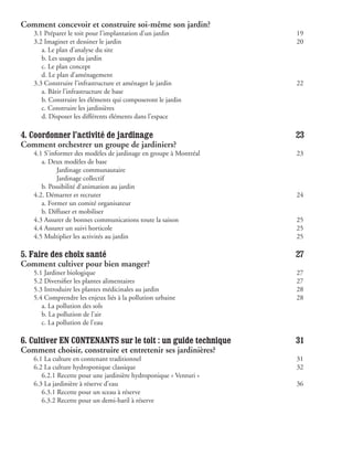 Comment concevoir et construire soi-même son jardin?
   3.1 Préparer le toit pour l’implantation d’un jardin               19
   3.2 Imaginer et dessiner le jardin                                 20
   	 a. Le plan d’analyse du site
   	 b. Les usages du jardin
   	 c. Le plan concept
   	 d. Le plan d’aménagement
   3.3 Construire l’infrastructure et aménager le jardin              22
   	 a. Bâtir l’infrastructure de base
   	 b. Construire les éléments qui composeront le jardin              
   	 c. Construire les jardinières
   	 d. Disposer les différents éléments dans l’espace            	

4. Coordonner l’activité de jardinage                                 23
Comment orchestrer un groupe de jardiniers?
   4.1 S’informer des modèles de jardinage en groupe à Montréal       23
   	 a. Deux modèles de base
   	 	      Jardinage communautaire                               	
   	 	      Jardinage collectif                                   	
   	 b. Possibilité d’animation au jardin
   4.2. Démarrer et recruter                                          24
   	 a. Former un comité organisateur
   	 b. Diffuser et mobiliser
   4.3 Assurer de bonnes communications toute la saison               25
   4.4 Assurer un suivi horticole                                     25
   4.5 Multiplier les activités au jardin                             25

5. Faire des choix santé                                              27
Comment cultiver pour bien manger?
   5.1 Jardiner biologique                                            27
   5.2 Diversifier les plantes alimentaires                           27
   5.3 Introduire les plantes médicinales au jardin                   28
   5.4 Comprendre les enjeux liés à la pollution urbaine              28
   	 a. La pollution des sols
   	 b. La pollution de l’air
   	 c. La pollution de l’eau

6. Cultiver EN CONTENANTS sur le toit : un guide technique            31
Comment choisir, construire et entretenir ses jardinières?
   6.1 La culture en contenant traditionnel                           31
   6.2 La culture hydroponique classique                              32
   	 6.2.1 Recette pour une jardinière hydroponique « Venturi »
   6.3 La jardinière à réserve d’eau                                  36
   	 6.3.1 Recette pour un sceau à réserve                        	
   	 6.3.2 Recette pour un demi-baril à réserve
 