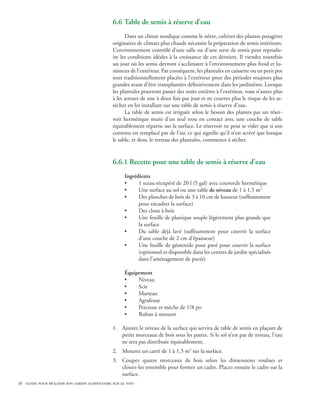 6.6 Table de semis à réserve d’eau
                                                    Dans un climat nordique comme le nôtre, cultiver des plantes potagères
                                              originaires de climats plus chauds nécessite la préparation de semis intérieurs.
                                              L’environnement contrôlé d’une salle ou d’une serre de semis peut reprodu-
                                              ire les conditions idéales à la croissance de ces derniers. Il viendra toutefois
                                              un jour où les semis devront s’acclimater à l’environnement plus froid et lu-
                                              mineux de l’extérieur. Par conséquent, les plantules en caissette ou en petit pot
                                              sont traditionnellement placées à l’extérieur pour des périodes toujours plus
                                              grandes avant d’être transplantées définitivement dans les jardinières. Lorsque
                                              les plantules pourront passer des nuits entières à l’extérieur, vous n’aurez plus
                                              à les arroser de une à deux fois par jour et ne courrez plus le risque de les as-
                                              sécher en les installant sur une table de semis à réserve d’eau.
                                                    La table de semis est irriguée selon le besoin des plantes par un réser-
                                              voir hermétique muni d’un seul trou en contact avec une couche de sable
                                              équitablement répartie sur la surface. Le réservoir ne peut se vider que si son
                                              contenu est remplacé par de l’air, ce qui signifie qu’il n’est activé que lorsque
                                              le sable, et donc le terreau des plantules, commence à sécher.


                                              6.6.1 Recette pour une table de semis à réserve d’eau
                                                    Ingrédients
                                                    •     1 sceau récupéré de 20 l (5 gal) avec couvercle hermétique
                                                    •     Une surface au sol ou une table de niveau de 1 à 1,5 m2
                                                    •     Des planches de bois de 3 à 10 cm de hauteur (suffisamment
                                                          pour encadrer la surface)
                                                    •     Des clous à bois
                                                    •     Une feuille de plastique souple légèrement plus grande que
                                                          la surface
                                                    •     Du sable déjà lavé (suffisamment pour couvrir la surface
                                                          d’une couche de 2 cm d’épaisseur)
                                                    •     Une feuille de géotextile pour pavé pour couvrir la surface
                                                          (optionnel et disponible dans les centres de jardin spécialisés
                                                          dans l’aménagement de pavés)

                                                    Équipement
                                                    •    Niveau
                                                    •    Scie
                                                    •    Marteau
                                                    •    Agrafeuse
                                                    •    Perceuse et mèche de 1/8 po
                                                    •    Ruban à mesurer

                                              1.	 Ajustez le niveau de la surface qui servira de table de semis en plaçant de
                                                  petits morceaux de bois sous les pattes. Si le sol n’est pas de niveau, l’eau
                                                  ne sera pas distribuée équitablement.
                                              2.	 Mesurez un carré de 1 à 1,5 m2 sur la surface.
                                              3.	 Coupez quatre morceaux de bois selon les dimensions voulues et
                                                  clouez-les ensemble pour former un cadre. Placez ensuite le cadre sur la
                                                  surface.
58 guide pour réaliser son jardin alimentaire sur le toit
 