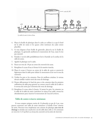 sceau de 20 l




             sable




         La table de semis à réserve d’eau.




4.	 Placez la feuille de plastique dans le cadre en veillant à ce que le fond
    de la table de semis et les quatre côtés intérieurs du cadre soient
    plastifiés.
5.	 Si vous disposez d’une feuille de géotextile, placez-la sur la feuille de
    plastique. Le géotextile améliorera le mouvement de l’eau, mais il n’est
    pas essentiel.
6.	 Étendez 2 cm de sable préalablement lavé et humide sur la surface de la
    table de semis.
7.	 Agrafez le plastique sur le cadre.
8.	 Percez un trou de 1/8 po au centre du couvercle du sceau.
9.	 Remplissez le sceau d’eau et fermez-le de manière étanche.
10.	 Placez le sceau à l’envers au centre de la table de semis et enterrez-le
     légèrement dans le sable pour réduire le mouvement d’air vers le trou du
     couvercle.
11.	 Vérifiez les pots et les caissettes. Pour de meilleurs résultats, le terreau
     devrait sembler vouloir sortir des trous de drainage.
12.	 Pressez délicatement le fond des pots et des caissettes dans les premiers
     millimètres de sable pour garantir un contact entre le sable de la table et
     le terreau des semis par l’entremise des trous de drainage.
13.	 Remplissez le sceau selon le besoin. Si jamais les pots, les caissettes ou
     le sable de la table de semis s’assèchent en raison d’un oubli, arrosez-les
     abondamment pour réactiver le mouvement de l’eau de la réserve.


     Table de semis à réserve miniature
     Si vous comptez préparer moins de 14 plantules en pot de 4 po, vous
pouvez construire une table de semis miniature à l’échelle d’une caissette
de semis. Procurez-vous simplement une caissette de plastique sans trou de
drainage et étendez une couche de 2 cm de sable dans celle-ci. Un contenant
en verre de 2 à 4 l perforé au niveau du couvercle servira alors de réservoir.


                                                                    cultiver en contenants sur le toit: un guide technique 59
 