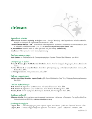 Références


Agriculture urbaine
Bhatt, Vikram et Rune Kongshaug. Making the Edible Landscape: A Study of Urban Agriculture in Montréal, Montréal,
     Groupe de conception de logement à coûts minimaux, 2005.
De Zeeuw, Hank et Karen Lock. Urban and Peri-urban Agriculture, Health and Environment, document de travail pour
     la conférence électronique de FAO-ETC/RUAF, www.fao.org/urbanag/Paper2-e.htm, 2000.
RUAF Fondation. Resource center on urban agriculture and food security, www.ruaf.org
City farmer. Urban agriculture notes, www.cityfarmer.org

Aménagement paysager
Blais, Denise. Les grands principes de l’aménagement paysager, Ottawa, Éditions Marcel Broquet Inc., 1994.

Compostage et purins
Bertrand, Bernard, Jean-Paul Collaert et Eric Petiot. Purins d’ortie  compagnie, Sengouagnet, France, Éditions de
     Terran.
Martin, Deborah L. et Grace Gershuny. Rodale Book of Composting: Easy Methods for Every Gardener, Emmaus, PA,
     Rodale Press, 1992.
La ferme pousse-menu. www.pousse-menu.com, 2007.

Culture en contenants
McGee, Rose Marie Nichols et Maggie Stuckey. The Bountiful Container, New York, Workman Publishing Company
   Inc, 2002.

Culture hydroponique
Resh, Howard M. Hydroponic Food Production, New Jersey, Newconcept Press, 2004.
Resh, Howard M. Hydroponic Home Food Gardens, Santa Barbara, Woodbridge Press, 2000.
Roberto, Keith. How to Hydroponics, Farmingdale, New York, The Futuregarden Press, 2005.

Jardinage collectif
Stiegman, Martha. Au cœur de notre quartier, un guide pratique pour le démarrage et l’animation d’un jardin collectif, Ac-
     tion communiterre, 2004, www.actioncommuniterre.qc.ca

Jardinage écologique
Gagnon, Yves. La culture écologique pour petites et grandes surfaces, Saint-Didace, Québec, Les Éditions Colloïdales, 2003.
Gagnon, Yves. La culture écologique des plantes légumières, Saint-Didace, Québec, Les Éditions Colloïdales, 1998.
                                                                                                              références 61
 