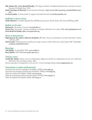 Ellis, Barbara W. et Fern Marshall Bradley, The Organic Gardener’s Handbook of Natural Insect and Disease Control,
      Emmaus, PA, Rodale Press, 1996.
Jardin botanique de Montréal. Carnet horticole et botanique. http://www2.ville.montreal.qc.ca/jardin/biblio/carnet.
      htm.
Les beaux jardins. Les beaux jardins, le magazine d’actualité horticole. www.lesbeauxjardins.com

Jardinière à réserve d’eau
Smith, Edward C. Incredible Vegetables from Self-Watering Containers, North Adams, MA, Storey Publishing, 2006.

Jardins sur les toits
Alternatives. Des jardins sur les toits. www.lesjardins.ca
Perrier, Yves. Toits-jardins : Comment transformer un toit plat résidentiel en oasis urbain, 2006. http://guidesperrier.com
Green Roofs for healthy cities. www.greenroofs.org

Santé et alimentation
Regroupement des cuisines collectives du Québec (RCCQ). Trousse de sensibilisation à la Saine alimentation, Volume
     1, RCCQ, 2007.
Santé Canada. Guide alimentaire canadien pour manger sainement, Santé et Bien-être social Canada, 2007. www.sante-
     canada.gc.ca/guidealimentaire

Recyclage
Télé-Québec. Le rebut global, 2007. www.citadins.tv
Recyc-Québec. 2007.www.recyc-quebec.gouv.qc.ca

Toitures vertes
Landreville, Maude. Toitures vertes À La Montréalaise: Rapport de recherche sur l’implantation des toits verts à Montréal,
     Montréal, Centre d’écologie urbaine, 2005.
Ressource pour plus de renseignements sur les toits verts : Centre d’écologie urbaine www.ecologieurbaine.net

Associations et ordres professionnels 
Association des architectes paysagistes du Québec (AAPQ), www.aapq.org
Association des paysagistes professionnels du Québec (APPQ), www.aapq.org
Ordre des architectes du Québec (OAQ), www.oaq.com
Ordre des technologues professionnels du Québec (OTPQ), www.otpq.qc.ca
Ordre des ingénieurs du Québec (OIQ), www.oiq.qc.ca




62 guide pour réaliser son jardin alimentaire sur le toit
 