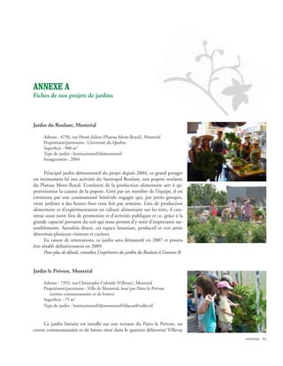 ANNEXE A
Fiches de nos projets de jardins



Jardin du Roulant, Montréal 

     Adresse : 4750, rue Henri-Julien (Plateau Mont-Royal), Montréal
     Propriétaire/partenaire : Université du Québec
     Superficie : 900 m2
     Type de jardin : Institutionnel/démonstratif
     Inauguration : 2004


      Principal jardin démonstratif du projet depuis 2004, ce grand potager
est intimement lié aux activités du Santropol Roulant, une popote roulante
du Plateau Mont-Royal. L’entièreté de la production alimentaire sert à ap-
provisionner la cuisine de la popote. Géré par un membre de l’équipe, il est
entretenu par une communauté bénévole engagée qui, par petits groupes,
vient jardiner à des heures fixes trois fois par semaine. Lieu de production
alimentaire et d’expérimentation en culture alimentaire sur les toits, il con-
stitue aussi notre lieu de promotion et d’activités publiques et ce, grâce à la
grande capacité portante du toit qui nous permet d’y tenir d’importants ras-
semblements. Autrefois désert, cet espace luxuriant, productif et vert attire
désormais plusieurs visiteurs et curieux.
      En raison de rénovations, ce jardin sera démantelé en 2007 et pourra
être rétabli définitivement en 2009.
      Pour plus de détails, consultez L’expérience du jardin du Roulant à l’annexe B.


Jardin le Prévost, Montréal

     Adresse : 7355, rue Christophe-Colomb (Villeray), Montréal
     Propriétaire/partenaire : Ville de Montréal, loué par Patro le Prévost 		
	       (centre communautaire et de loisirs)
     Superficie : 75 m2
     Type de jardin : Institutionnel/démonstratif/éducatif/collectif


     Ce jardin linéaire est installé sur une terrasse du Patro le Prévost, un
centre communautaire et de loisirs situé dans le quartier défavorisé Villeray
                                                                                        annexes 63
 
