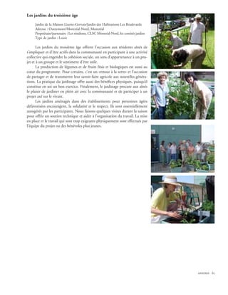Les jardins du troisième âge

     Jardin de la Maison Lizette-Gervais/Jardin des Habitations Les Boulevards
     Adresse : Outremont/Montréal-Nord, Montréal
     Propriétaire/partenaire : Les résidents, CLSC Montréal-Nord, les comités jardins
     Type de jardin : Loisir

       Les jardins du troisième âge offrent l’occasion aux résidents aînés de
s’impliquer et d’être actifs dans la communauté en participant à une activité
collective qui engendre la cohésion sociale, un sens d’appartenance à un pro-
jet et à un groupe et le sentiment d’être utile.
       La production de légumes et de fruits frais et biologiques est aussi au
cœur du programme. Pour certains, c’est un «retour à la terre» et l’occasion
de partager et de transmettre leur savoir-faire agricole aux nouvelles généra-
tions. La pratique du jardinage offre aussi des bénéfices physiques, puisqu’il
constitue en soi un bon exercice. Finalement, le jardinage procure aux aînés
le plaisir de jardiner en plein air avec la communauté et de participer à un
projet axé sur le vivant.
       Les jardins aménagés dans des établissements pour personnes âgées
défavorisées encouragent, la solidarité et le respect. Ils sont essentiellement
autogérés par les participants. Nous faisons quelques visites durant la saison
pour offrir un soutien technique et aider à l’organisation du travail. La mise
en place et le travail qui sont trop exigeants physiquement sont effectués par
l’équipe du projet ou des bénévoles plus jeunes.




                                                                                        annexes 65
 