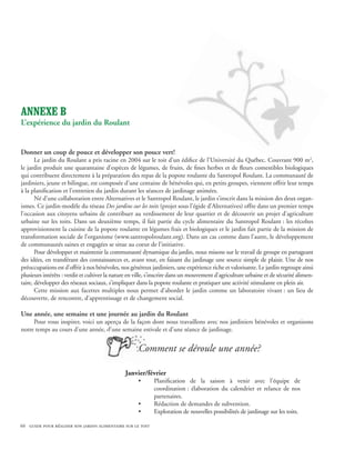 ANNEXE B
L’expérience du jardin du Roulant


Donner un coup de pouce et développer son pouce vert!
       Le jardin du Roulant a pris racine en 2004 sur le toit d’un édifice de l’Université du Québec. Couvrant 900 m2,
le jardin produit une quarantaine d’espèces de légumes, de fruits, de fines herbes et de fleurs comestibles biologiques
qui contribuent directement à la préparation des repas de la popote roulante du Santropol Roulant. La communauté de
jardiniers, jeune et bilingue, est composée d’une centaine de bénévoles qui, en petits groupes, viennent offrir leur temps
à la planification et l’entretien du jardin durant les séances de jardinage animées.
       Né d’une collaboration entre Alternatives et le Santropol Roulant, le jardin s’inscrit dans la mission des deux organ-
ismes. Ce jardin-modèle du réseau Des jardins sur les toits (projet sous l’égide d’Alternatives) offre dans un premier temps
l’occasion aux citoyens urbains de contribuer au verdissement de leur quartier et de découvrir un projet d’agriculture
urbaine sur les toits. Dans un deuxième temps, il fait partie du cycle alimentaire du Santropol Roulant : les récoltes
approvisionnent la cuisine de la popote roulante en légumes frais et biologiques et le jardin fait partie de la mission de
transformation sociale de l’organisme (www.santropolroulant.org). Dans un cas comme dans l’autre, le développement
de communautés saines et engagées se situe au coeur de l’initiative.
       Pour développer et maintenir la communauté dynamique du jardin, nous misons sur le travail de groupe en partageant
des idées, en transférant des connaissances et, avant tout, en faisant du jardinage une source simple de plaisir. Une de nos
préoccupations est d’offrir à nos bénévoles, nos généreux jardiniers, une expérience riche et valorisante. Le jardin regroupe ainsi
plusieurs intérêts : verdir et cultiver la nature en ville, s’inscrire dans un mouvement d’agriculture urbaine et de sécurité alimen-
taire, développer des réseaux sociaux, s’impliquer dans la popote roulante et pratiquer une activité stimulante en plein air.
       Cette mission aux facettes multiples nous permet d’aborder le jardin comme un laboratoire vivant : un lieu de
découverte, de rencontre, d’apprentissage et de changement social.

Une année, une semaine et une journée au jardin du Roulant
     Pour vous inspirer, voici un aperçu de la façon dont nous travaillons avec nos jardiniers bénévoles et organisons
notre temps au cours d’une année, d’une semaine estivale et d’une séance de jardinage.


                                                     Comment se déroule une année?

                                               Janvier/février
                                                     •      Planification de la saison à venir avec l’équipe de
                                                            coordination : élaboration du calendrier et relance de nos
                                                            partenaires.
                                                     •      Rédaction de demandes de subvention.
                                                     •      Exploration de nouvelles possibilités de jardinage sur les toits.

66 guide pour réaliser son jardin alimentaire sur le toit
 