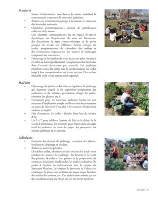 Mars/avril
     •       Séance d’information pour lancer la saison, mobiliser la
             communauté et recruter de nouveaux jardiniers.
     •       Ateliers sur le lombricompostage à la maison à l’intention
             des bénévoles intéressés.
     •       Charrettes communautaires : séances de planification
             collective de la saison.
             Une charrette communautaire est un espace de travail
             dynamique où l’implication de tous est bienvenue;
             des discussions de type remue-méninges et de petits
             groupes de travail sur différents thèmes (design du
             jardin, programmation du calendrier des ateliers et
             des événements, organisation des séances de jardinage)
             composent les rencontres.
     •       Démarrage de la chambre de semis (dans une pièce réservée à
             cet effet au Santropol Roulant) et implication des bénévoles
             dans l’activité (invitation par courriel). Les jardiniers
             prendront soins des semis avec le coordonnateur du jardin
             jusqu'à leur transplantation sur le toit en juin. Des ateliers
             éducatifs et de travail seront aussi organisés.

Mai/juin
     •       Démarrage du jardin et des séances régulières de jardinage
             qui dureront jusqu’à la fin septembre (préparation des
             jardinières et du substrat, plantations, design du jardin,
             entretien des plantes, etc.).
     •       Formations pour les nouveaux jardiniers basées sur une
             structure d’implication souple et offertes aux deux semaines
             au cours de l’été (voir l’encadré Une structure d’implication
             inclusive et souple).
     •       Fête d’ouverture du jardin : Garden Party lors du solstice
             d’été.
     •       Un 5 à 7 pour célébrer l’arrivée de l’été et le début de la
             saison d’abondance. Un moment pour réunir dans un cadre
             festif les jardiniers, les amis du projet, les partenaires, les
             anciens jardiniers et les curieux.

Juillet/août
     •       Poursuite des séances de jardinage : entretien des plantes,
             fertilisation, dépistage et récoltes.
     •       Ateliers et activités spéciales.
             Dès début juillet, plusieurs ateliers ont lieu les jeudis soirs
             pendant les séances de jardinage : les besoins et la santé
             des plantes, la collecte des graines et la préparation de
             semences, les plantes médicinales, les ateliers culinaires Du
             jardin à l’assiette en collaboration avec la cuisine du
             Santropol Roulant, la création de lanternes et d’objets en
             céramique, la projection de films, un pique-nique familial,
             des soirées discussions, etc. Ces ateliers sont animés par un
             des coordonnateurs du projet ou par un invité bénévole.


                                                                               annexes 67
 