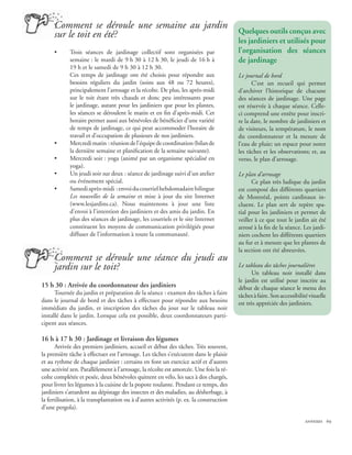 Comment se déroule une semaine au jardin
     sur le toit en été?                                                                 Quelques outils conçus avec
                                                                                         les jardiniers et utilisés pour
     •       Trois séances de jardinage collectif sont organisées par                    l’organisation des séances
             semaine : le mardi de 9 h 30 à 12 h 30, le jeudi de 16 h à                  de jardinage
             19 h et le samedi de 9 h 30 à 12 h 30.
             Ces temps de jardinage ont été choisis pour répondre aux                    Le journal de bord
             besoins réguliers du jardin (soins aux 48 ou 72 heures),                          C’est un recueil qui permet
             principalement l’arrosage et la récolte. De plus, les après-midi            d’archiver l’historique de chacune
             sur le toit étant très chauds et donc peu intéressants pour                 des séances de jardinage. Une page
             le jardinage, autant pour les jardiniers que pour les plantes,              est réservée à chaque séance. Celle-
             les séances se déroulent le matin et en fin d’après-midi. Cet               ci comprend une entête pour inscri-
             horaire permet aussi aux bénévoles de bénéficier d’une variété              re la date, le nombre de jardiniers et
             de temps de jardinage, ce qui peut accommoder l’horaire de                  de visiteurs, la température, le nom
             travail et d’occupation de plusieurs de nos jardiniers.                     du coordonnateur et la mesure de
     •       Mercredi matin : réunion de l’équipe de coordination (bilan de              l’eau de pluie; un espace pour noter
             la dernière semaine et planification de la semaine suivante).               les tâches et les observations; et, au
     •       Mercredi soir : yoga (animé par un organisme spécialisé en                  verso, le plan d’arrosage.
             yoga).
     •       Un jeudi soir sur deux : séance de jardinage suivi d’un atelier             Le plan d’arrosage
             ou événement spécial.                                                             Ce plan très ludique du jardin
     •       Samedi après-midi : envoi du courriel hebdomadaire bilingue                 est composé des différents quartiers
             Les nouvelles de la semaine et mise à jour du site Internet                 de Montréal, points cardinaux in-
             (www.lesjardins.ca). Nous maintenons à jour une liste                       cluent. Le plan sert de repère spa-
             d’envoi à l’intention des jardiniers et des amis du jardin. En              tial pour les jardiniers et permet de
             plus des séances de jardinage, les courriels et le site Internet            veiller à ce que tout le jardin ait été
             constituent les moyens de communication privilégiés pour                    arrosé à la fin de la séance. Les jardi-
             diffuser de l’information à toute la communauté.                            niers cochent les différents quartiers
                                                                                         au fur et à mesure que les plantes de
                                                                                         la section ont été abreuvées.
     Comment se déroule une séance du jeudi au
     jardin sur le toit?                                                                 Le tableau des tâches journalières
                                                                                               Un tableau noir installé dans
                                                                                         le jardin est utilisé pour inscrire au
15 h 30 : Arrivée du coordonnateur des jardiniers                                        début de chaque séance le menu des
      Tournée du jardin et préparation de la séance : examen des tâches à faire          tâches à faire. Son accessibilité visuelle
dans le journal de bord et des tâches à effectuer pour répondre aux besoins              est très appréciée des jardiniers.
immédiats du jardin, et inscription des tâches du jour sur le tableau noir
installé dans le jardin. Lorsque cela est possible, deux coordonnateurs parti-
cipent aux séances.

16 h à 17 h 30 : Jardinage et livraison des légumes
       Arrivée des premiers jardiniers, accueil et début des tâches. Très souvent,
la première tâche à effectuer est l’arrosage. Les tâches s’exécutent dans le plaisir
et au rythme de chaque jardinier : certains en font un exercice actif et d’autres
une activité zen. Parallèlement à l’arrosage, la récolte est amorcée. Une fois la ré-
colte complétée et pesée, deux bénévoles quittent en vélo, les sacs à dos chargés,
pour livrer les légumes à la cuisine de la popote roulante. Pendant ce temps, des
jardiniers s’attardent au dépistage des insectes et des maladies, au désherbage, à
la fertilisation, à la transplantation ou à d’autres activités (p. ex. la construction
d’une pergola).

                                                                                                                         annexes 69
 