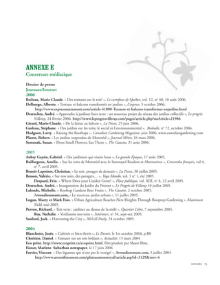 ANNEXE E
Couverture médiatique
Dossier de presse
Journaux/Internet
2006
Boileau, Marie-Claude. « Des tomates sur le toit! », Le carrefour de Québec, vol. 12, no 40, 10 août 2006.
Delburgo, Alberto. « Terrasse et balcons transformés en jardins », L’express, 5 octobre 2006.
     http://www.expressoutremont.com/article-41808-Terrasse-et-balcons-transformes-enjardins.html
Desroches, André. « Apprendre à jardiner hors terre : un nouveau projet du réseau des jardins collectifs », Le progrès
     Villeray, 24 février 2006. http://www.leprogresvilleray.com/pages/article.php?noArticle=21986
Girard, Marie-Claude. « De la laitue au balcon », La Presse, 25 juin 2006.
Groleau, Stéphane. « Des jardins sur les toits; le social et l’environnemental », Biobulle, no 72, octobre 2006.
Hodgson, Larry. « Raising the Rooftops », Canadian Gardening Magazine, juin 2006, www.canadiangardening.com
Plante, Robert. « Les jardins suspendus de Montréal », Journal Métro, 16 mars 2006.
Semenak, Susan. « Dont Smell Flowers, Eat Them », The Gazette, 31 août 2006.

2005
Aubry Gayón, Gabriel. « Des jardiniers qui visent haut », La grande Époque, 17 août 2005.
Baillargeon, Amélie. « Sur les toits de Montréal avec le Santropol Roulant et Alternatives », Concordia français, vol 4,
     no 7, avril 2005.
Benoit-Lapointe, Christian. « Le toit, potager de demain », La Presse, 30 juillet 2005.
Besson, Valérie. « Sur nos toits, des potagers… », Yoga Mondo, vol. 1 no 1, été 2005.
     Despard, Erin. « Where Does your Garden Grow? », Place publique, vol. XIII, no 8, 22 avril 2005.
Desroches, André. « Inauguration du Jardin du Prevost », Le Progrès de Villeray 10 juillet 2005.
Lalonde, Michelle. « Rooftop Gardens Bear Fruits », The Gazette, 2 octobre 2005.
     Arrondissement.com, « Le nouveau jardin urbain », 11 juillet 2005.
Logan, Marty et Mark Foss. « Urban Agriculture Reaches New Heights Through Rooptop Gardening », Maximum
     Yield, mai 2005.
Perron, Richard. « Toit verts : jardiner au dessus de la mêlé », Quartier Libre, 7 septembre 2005.
     Roy, Nathalie. « Verdissons nos toits », Intérieurs, no 34, sept-oct 2005.
Sanford, Jack. « Harvesting the City », McGill Daily, 24 octobre 2005.

2004
Blanchette, Josée. « Cultivés et bien élevés », Le Devoir, le 1er octobre 2004, p.B8
Chrétien, Daniel. « Tomates sur un toit brûlant », Actualité, 15 mars 2004
Eco print, http://www.ecoprint.ca/ecoprint.html, film produit par Shoot films.
Eisner, Marlene. Suburban newspaper, le 17 juin 2004
Fortier, Vincent. « Des légumes qui n’ont pas le vertige! », Arrondissement.com, 5 juillet 2004
      http://www.arrondissement.com/plateaumontroyal/article.asp?id=3129sort=4
                                                                                                              annexes 73
 