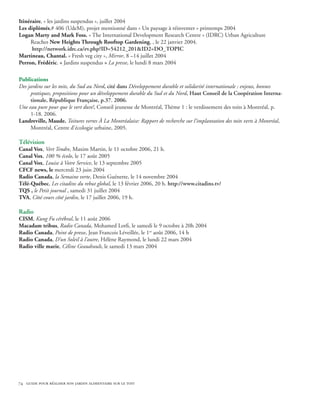 Itinéraire, « les jardins suspendus », juillet 2004
Les diplômés,# 406 (UdeM), projet mentionné dans « Un paysage à réinventer » printemps 2004
Logan Marty and Mark Foss. « The International Development Research Centre » (IDRC) Urban Agriculture
     Reaches New Heights Through Rooftop Gardening, , le 22 janvier 2004.
      http://network.idrc.ca/ev.php?ID=54212_201ID2=DO_TOPIC
Martineau, Chantal. « Fresh veg city », Mirror, 8 –14 juillet 2004
Perron, Frédéric. « Jardins suspendus » La presse, le lundi 8 mars 2004

Publications
Des jardins sur les toits, du Sud au Nord, cité dans Développement durable et solidarité internationale : enjeux, bonnes
     pratiques, propositions pour un développement durable du Sud et du Nord, Haut Conseil de la Coopération Interna-
     tionale, République Française, p.37. 2006.
Une eau pure pour que le vert dure!, Conseil jeunesse de Montréal, Thème 1 : le verdissement des toits à Montréal, p.
     1-18. 2006.
Landreville, Maude. Toitures vertes À La Montréalaise: Rapport de recherche sur l’implantation des toits verts à Montréal,
     Montréal, Centre d’écologie urbaine, 2005.

Télévision
Canal Vox, Vert Tendre, Maxim Martin, le 11 octobre 2006, 21 h.
Canal Vox, 100 % écolo, le 17 août 2005
Canal Vox, Louise à Votre Service, le 13 septembre 2005
CFCF news, le mercredi 23 juin 2004
Radio Canada, la Semaine verte, Denis Guénette, le 14 novembre 2004
Télé-Québec, Les citadins du rebut global, le 13 février 2006, 20 h. http://www.citadins.tv/
TQS , le Petit journal , samedi 31 juillet 2004
TVA, Côté cours côté jardin, le 17 juillet 2006, 19 h.

Radio
CISM, Kung Fu cérébral, le 11 août 2006
Macadam tribus, Radio Canada, Mohamed Lotfi, le samedi le 9 octobre à 20h 2004
Radio Canada, Point de presse, Jean Francois Léveillée, le 1er août 2006, 14 h
Radio Canada, D’un Soleil à l’autre, Hélène Raymond, le lundi 22 mars 2004
Radio ville marie, Céline Geaudrault, le samedi 13 mars 2004




74 guide pour réaliser son jardin alimentaire sur le toit
 