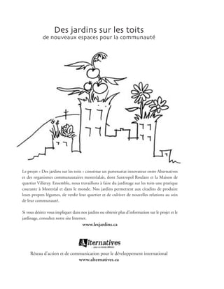 Des jardins sur les toits
            de nouveaux espaces pour la communauté




Le projet « Des jardins sur les toits » constitue un partenariat innovateur entre Alternatives
et des organismes communautaires montréalais, dont Santropol Roulant et la Maison de
quartier Villeray. Ensemble, nous travaillons à faire du jardinage sur les toits une pratique
courante à Montréal et dans le monde. Nos jardins permettent aux citadins de produire
leurs propres légumes, de verdir leur quartier et de cultiver de nouvelles relations au sein
de leur communauté.

Si vous désirez vous impliquer dans nos jardins ou obtenir plus d’information sur le projet et le
jardinage, consultez notre site Internet.
                                     www.lesjardins.ca




     Réseau d’action et de communication pour le développement international
                                   www.alternatives.ca
 