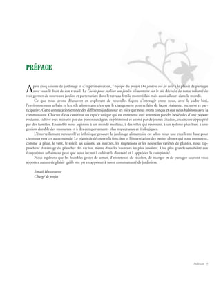 PRÉFACE


A    près cinq saisons de jardinage et d’expérimentation, l’équipe du projet Des jardins sur les toits a le plaisir de partager
     avec vous le fruit de son travail. Le Guide pour réaliser son jardin alimentaire sur le toit découle de notre volonté de
voir germer de nouveaux jardins et partenariats dans le terreau fertile montréalais mais aussi ailleurs dans le monde.
      Ce que nous avons découvert en explorant de nouvelles façons d’interagir entre nous, avec le cadre bâti,
l’environnement urbain et le cycle alimentaire c’est que le changement peut se faire de façon plaisante, inclusive et par-
ticipative. Cette constatation est née des différents jardins sur les toits que nous avons conçus et que nous habitons avec la
communauté. Chacun d’eux constitue un espace unique qui est entretenu avec attention par des bénévoles d’une popote
roulante, cultivé avec minutie par des personnes âgées, expérimenté et animé par de jeunes citadins, ou encore approprié
par des familles. Ensemble nous aspirons à un monde meilleur, à des villes qui respirent, à un rythme plus lent, à une
gestion durable des ressources et à des comportements plus respectueux et écologiques.
      L’émerveillement renouvelé et infini que procure le jardinage alimentaire est selon nous une excellente base pour
cheminer vers cet autre monde. Le plaisir de découvrir la fonction et l’interrelation des petites choses qui nous entourent,
comme la pluie, le vent, le soleil, les saisons, les insectes, les migrations et les nouvelles variétés de plantes, nous rap-
prochent davantage du plancher des vaches, même dans les hauteurs les plus insolites. Une plus grande sensibilité aux
écosystèmes urbains ne peut que nous inciter à cultiver la diversité et à apprécier la complexité.
      Nous espérons que les humbles gestes de semer, d’entretenir, de récolter, de manger et de partager sauront vous
apporter autant de plaisir qu’ils ont pu en apporter à notre communauté de jardiniers.

     Ismaël Hautecoeur
     Chargé de projet




                                                                                                                     préface 
 