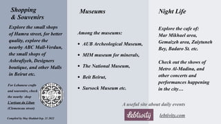 Explore the small shops
of Hamra street, for better
quality, explore the
nearby ABC Mall-Verdun,
the small shops of
Ashrafiyeh, Designers
boutique, and other Malls
in Beirut etc.
Shopping
& Souvenirs
Museums
For Lebanese crafts
and souvenirs, check
the nearby shop
L’artisan du Liban
(Clemencau street)
Night Life
Explore the cafe of:
Mar Mikhael area,
Gemaizeh area, Zaiytuneh
Bey, Badaro St. etc.
Check out the shows of
Metro Al-Madina, and
other concerts and
performances happening
in the city…
A useful site about daily events
lebtivity.com
Among the museums:
• AUB Archeological Museum,
• MIM museum for minerals,
• The National Museum,
• Beit Beirut,
• Sursock Museum etc.
Compiled by May Haddad-Sep. 21 2022
 