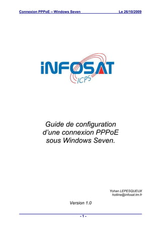 Connexion PPPoE – Windows Seven              Le 26/10/2009




            Guide de configuration
           d’une connexion PPPoE
            sous Windows Seven.




                                       Yohan LEPESQUEUX
                                        hotline@infosat.tm.fr

                         Version 1.0

                              -1-
 