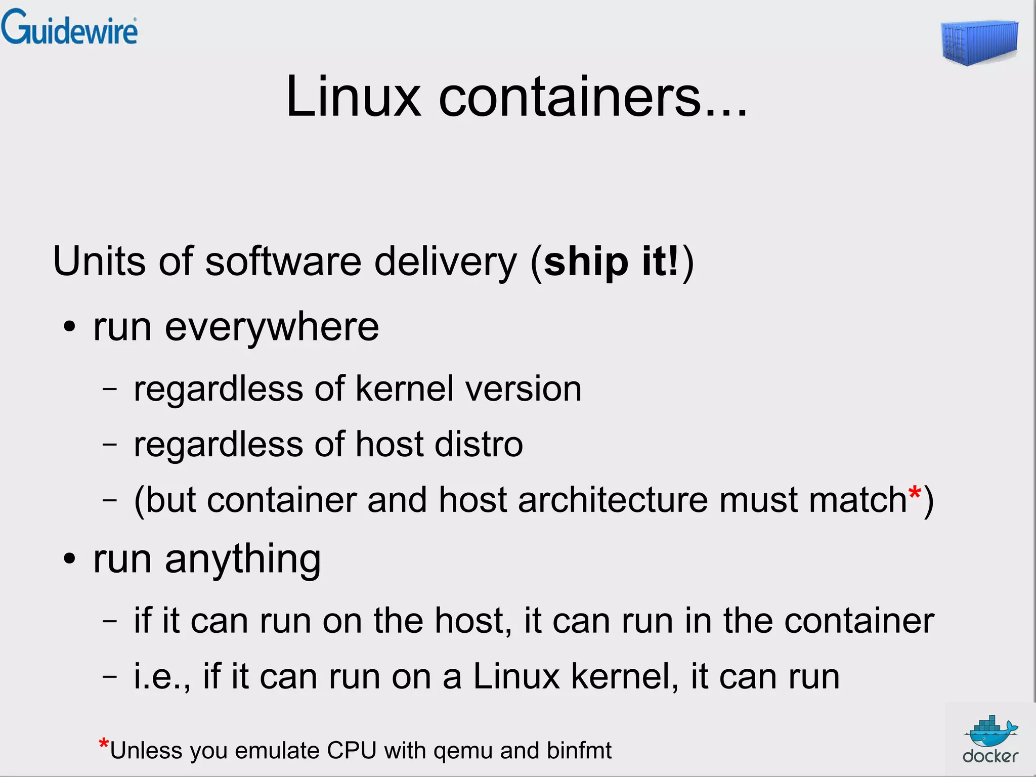 Linux containers...
Units of software delivery (ship it!)
● run everywhere
– regardless of kernel version
– regardless of host distro
– (but container and host architecture must match*)
● run anything
– if it can run on the host, it can run in the container
– i.e., if it can run on a Linux kernel, it can run
*Unless you emulate CPU with qemu and binfmt
 