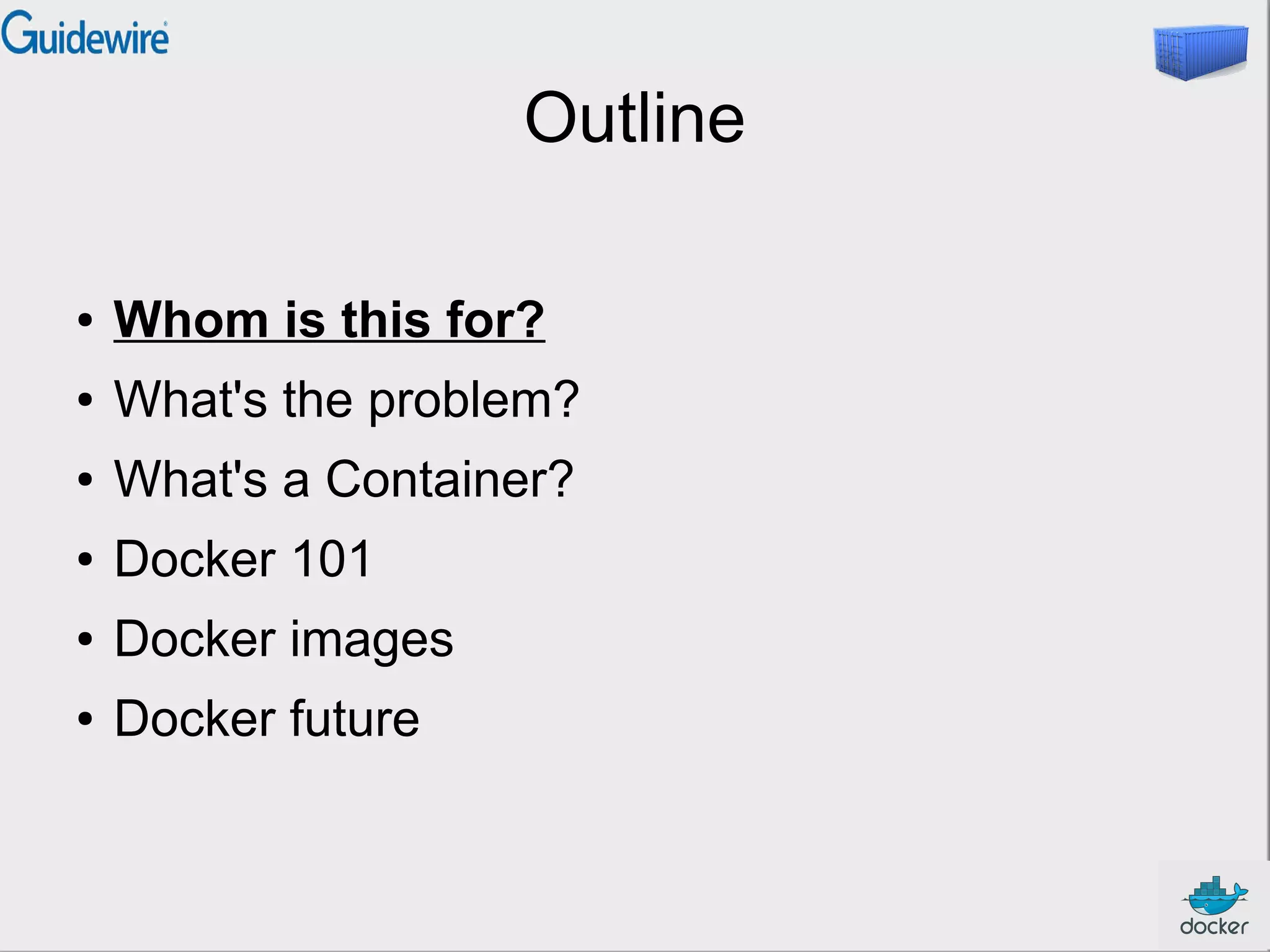 Outline
● Whom is this for?
● What's the problem?
● What's a Container?
● Docker 101
● Docker images
● Docker future
 
