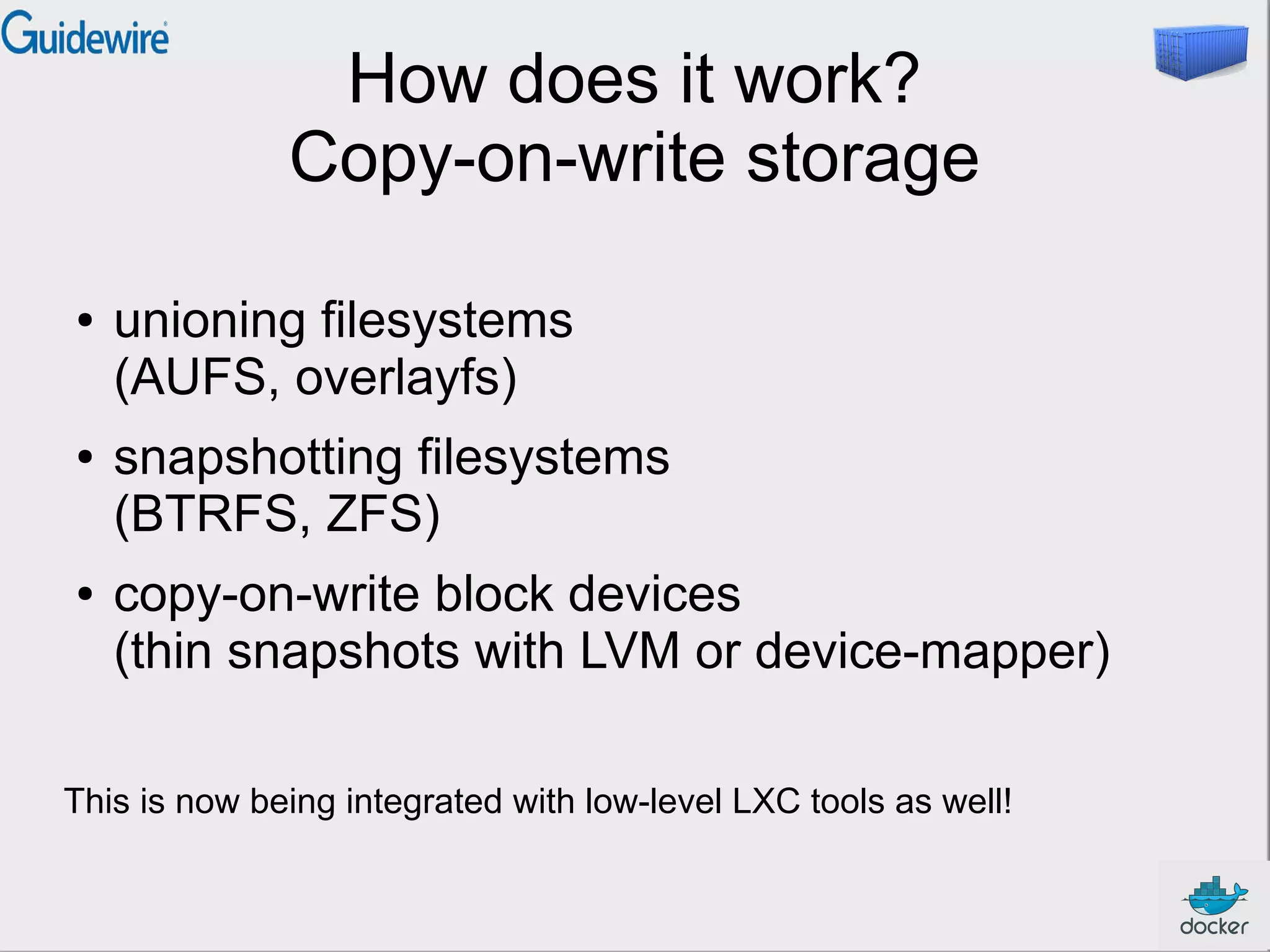 How does it work?
Copy-on-write storage
● unioning filesystems
(AUFS, overlayfs)
● snapshotting filesystems
(BTRFS, ZFS)
● copy-on-write block devices
(thin snapshots with LVM or device-mapper)
This is now being integrated with low-level LXC tools as well!
 